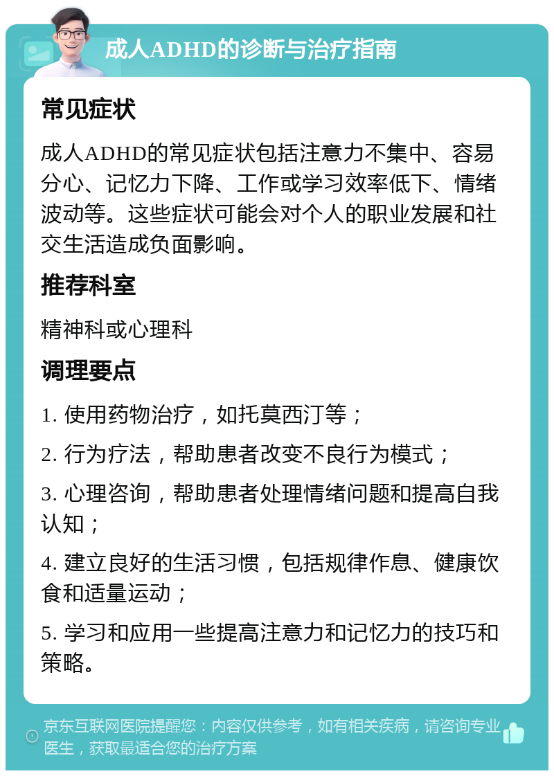 成人ADHD的诊断与治疗指南 常见症状 成人ADHD的常见症状包括注意力不集中、容易分心、记忆力下降、工作或学习效率低下、情绪波动等。这些症状可能会对个人的职业发展和社交生活造成负面影响。 推荐科室 精神科或心理科 调理要点 1. 使用药物治疗，如托莫西汀等； 2. 行为疗法，帮助患者改变不良行为模式； 3. 心理咨询，帮助患者处理情绪问题和提高自我认知； 4. 建立良好的生活习惯，包括规律作息、健康饮食和适量运动； 5. 学习和应用一些提高注意力和记忆力的技巧和策略。