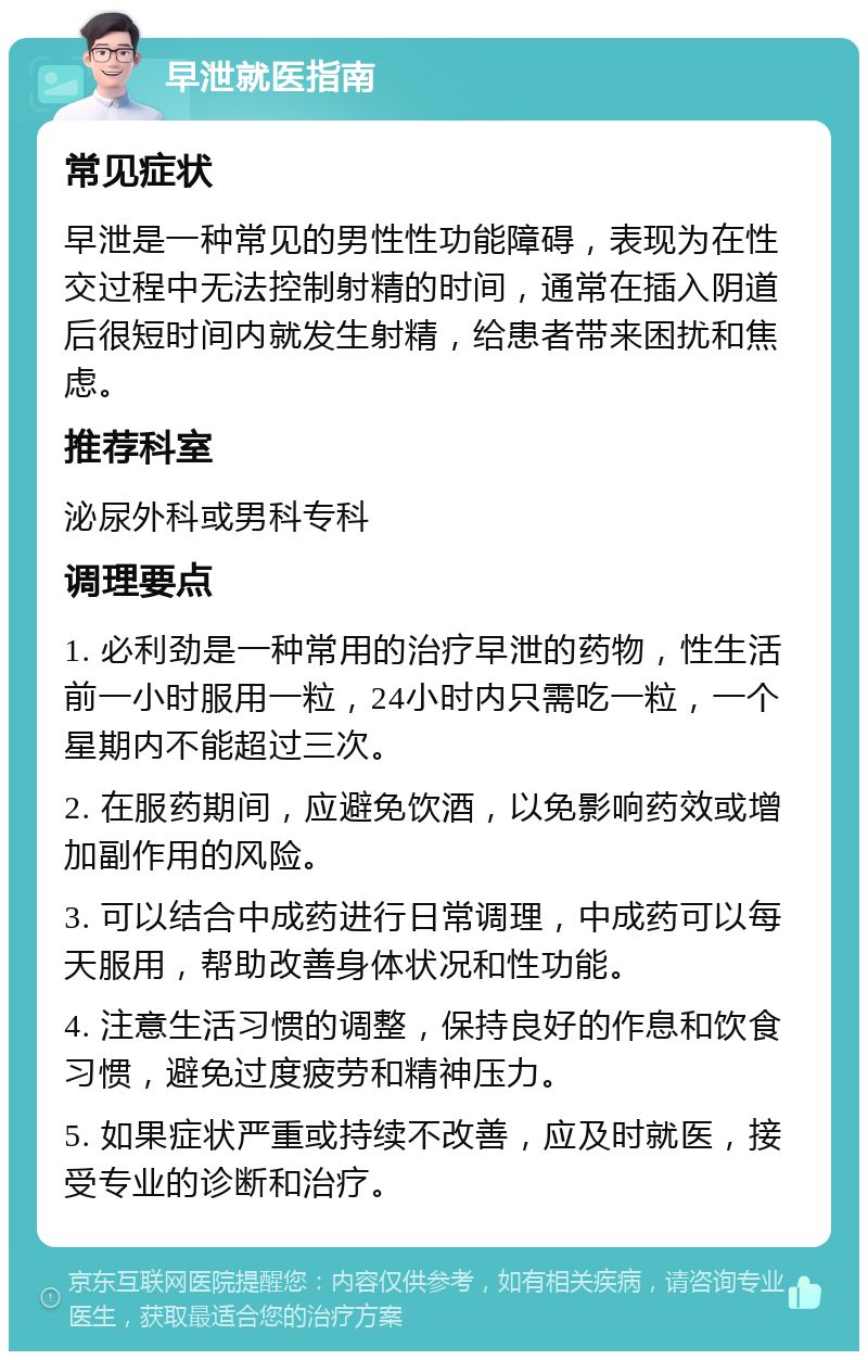 早泄就医指南 常见症状 早泄是一种常见的男性性功能障碍，表现为在性交过程中无法控制射精的时间，通常在插入阴道后很短时间内就发生射精，给患者带来困扰和焦虑。 推荐科室 泌尿外科或男科专科 调理要点 1. 必利劲是一种常用的治疗早泄的药物，性生活前一小时服用一粒，24小时内只需吃一粒，一个星期内不能超过三次。 2. 在服药期间，应避免饮酒，以免影响药效或增加副作用的风险。 3. 可以结合中成药进行日常调理，中成药可以每天服用，帮助改善身体状况和性功能。 4. 注意生活习惯的调整，保持良好的作息和饮食习惯，避免过度疲劳和精神压力。 5. 如果症状严重或持续不改善，应及时就医，接受专业的诊断和治疗。