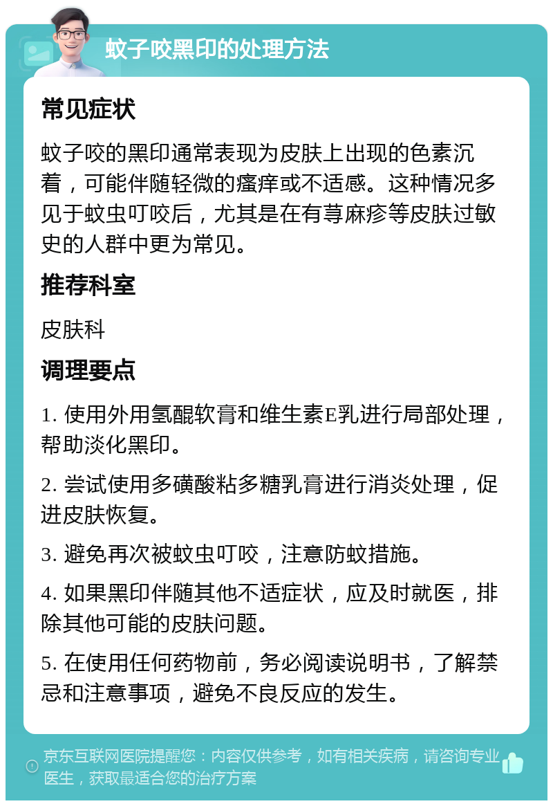 蚊子咬黑印的处理方法 常见症状 蚊子咬的黑印通常表现为皮肤上出现的色素沉着，可能伴随轻微的瘙痒或不适感。这种情况多见于蚊虫叮咬后，尤其是在有荨麻疹等皮肤过敏史的人群中更为常见。 推荐科室 皮肤科 调理要点 1. 使用外用氢醌软膏和维生素E乳进行局部处理，帮助淡化黑印。 2. 尝试使用多磺酸粘多糖乳膏进行消炎处理，促进皮肤恢复。 3. 避免再次被蚊虫叮咬，注意防蚊措施。 4. 如果黑印伴随其他不适症状，应及时就医，排除其他可能的皮肤问题。 5. 在使用任何药物前，务必阅读说明书，了解禁忌和注意事项，避免不良反应的发生。