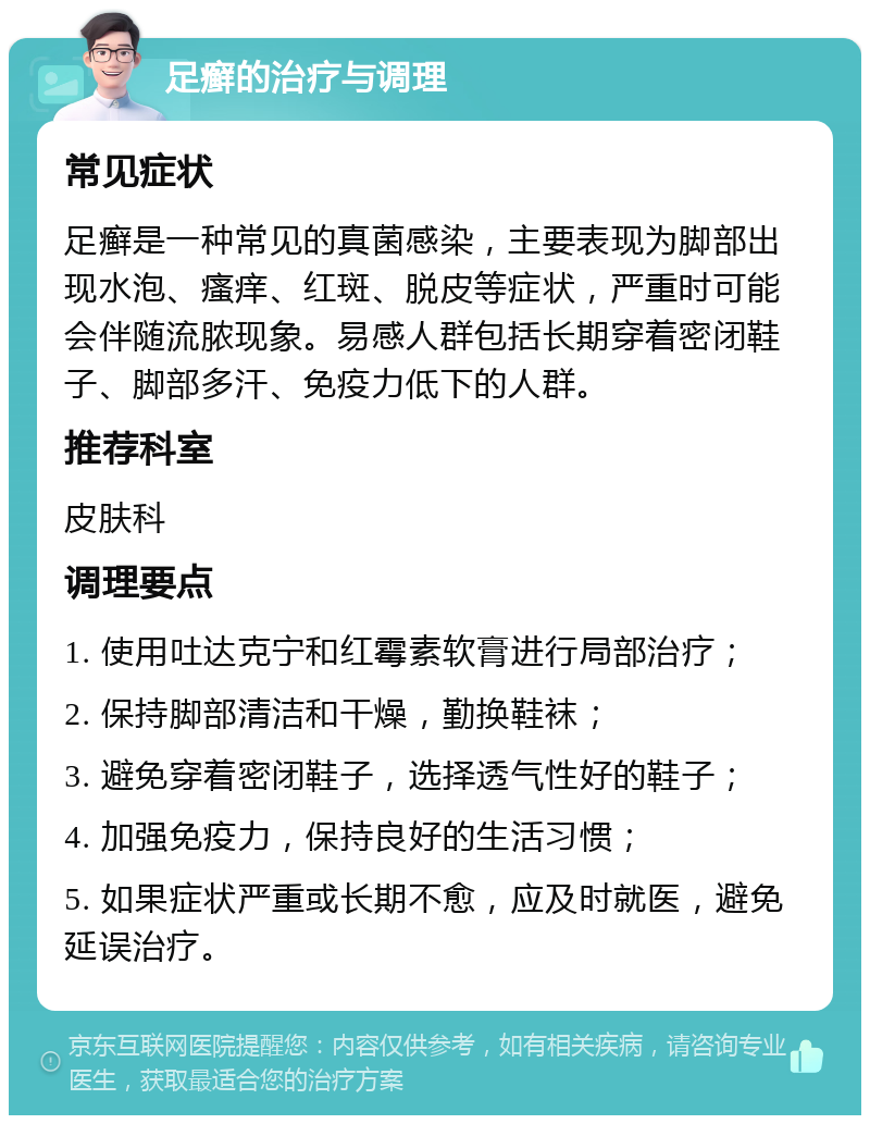 足癣的治疗与调理 常见症状 足癣是一种常见的真菌感染，主要表现为脚部出现水泡、瘙痒、红斑、脱皮等症状，严重时可能会伴随流脓现象。易感人群包括长期穿着密闭鞋子、脚部多汗、免疫力低下的人群。 推荐科室 皮肤科 调理要点 1. 使用吐达克宁和红霉素软膏进行局部治疗； 2. 保持脚部清洁和干燥，勤换鞋袜； 3. 避免穿着密闭鞋子，选择透气性好的鞋子； 4. 加强免疫力，保持良好的生活习惯； 5. 如果症状严重或长期不愈，应及时就医，避免延误治疗。