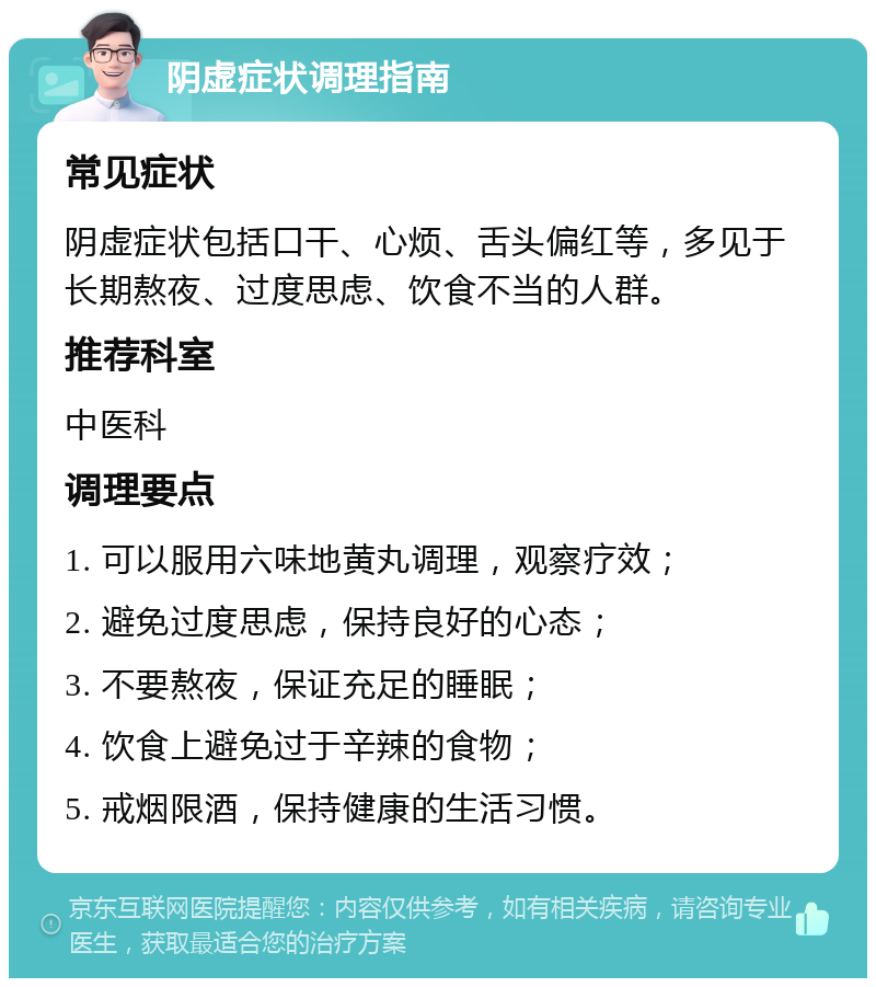 阴虚症状调理指南 常见症状 阴虚症状包括口干、心烦、舌头偏红等，多见于长期熬夜、过度思虑、饮食不当的人群。 推荐科室 中医科 调理要点 1. 可以服用六味地黄丸调理，观察疗效； 2. 避免过度思虑，保持良好的心态； 3. 不要熬夜，保证充足的睡眠； 4. 饮食上避免过于辛辣的食物； 5. 戒烟限酒，保持健康的生活习惯。