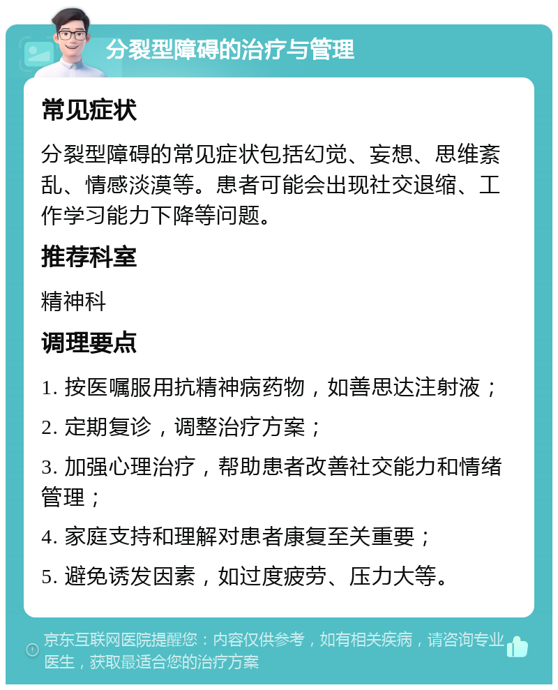 分裂型障碍的治疗与管理 常见症状 分裂型障碍的常见症状包括幻觉、妄想、思维紊乱、情感淡漠等。患者可能会出现社交退缩、工作学习能力下降等问题。 推荐科室 精神科 调理要点 1. 按医嘱服用抗精神病药物，如善思达注射液； 2. 定期复诊，调整治疗方案； 3. 加强心理治疗，帮助患者改善社交能力和情绪管理； 4. 家庭支持和理解对患者康复至关重要； 5. 避免诱发因素，如过度疲劳、压力大等。