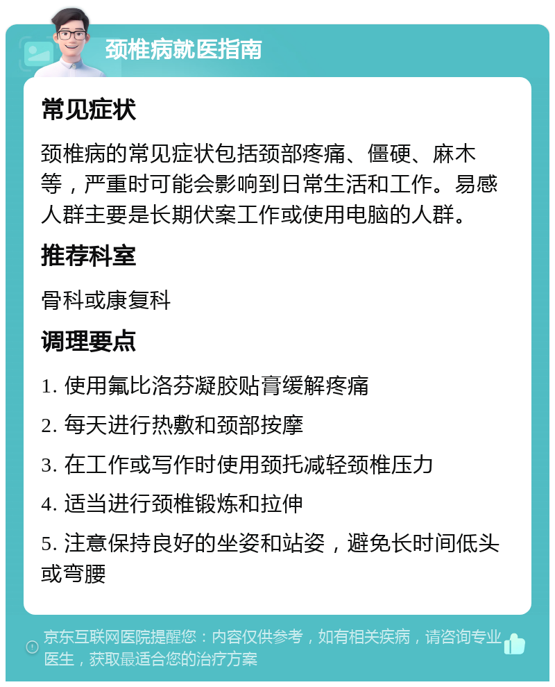 颈椎病就医指南 常见症状 颈椎病的常见症状包括颈部疼痛、僵硬、麻木等，严重时可能会影响到日常生活和工作。易感人群主要是长期伏案工作或使用电脑的人群。 推荐科室 骨科或康复科 调理要点 1. 使用氟比洛芬凝胶贴膏缓解疼痛 2. 每天进行热敷和颈部按摩 3. 在工作或写作时使用颈托减轻颈椎压力 4. 适当进行颈椎锻炼和拉伸 5. 注意保持良好的坐姿和站姿，避免长时间低头或弯腰