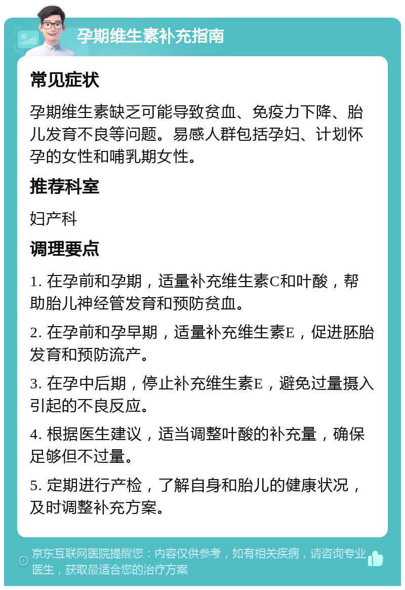 孕期维生素补充指南 常见症状 孕期维生素缺乏可能导致贫血、免疫力下降、胎儿发育不良等问题。易感人群包括孕妇、计划怀孕的女性和哺乳期女性。 推荐科室 妇产科 调理要点 1. 在孕前和孕期，适量补充维生素C和叶酸，帮助胎儿神经管发育和预防贫血。 2. 在孕前和孕早期，适量补充维生素E，促进胚胎发育和预防流产。 3. 在孕中后期，停止补充维生素E，避免过量摄入引起的不良反应。 4. 根据医生建议，适当调整叶酸的补充量，确保足够但不过量。 5. 定期进行产检，了解自身和胎儿的健康状况，及时调整补充方案。