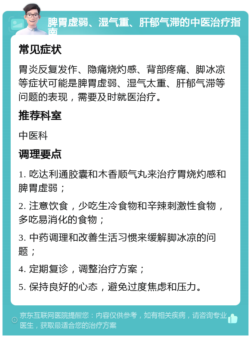 脾胃虚弱、湿气重、肝郁气滞的中医治疗指南 常见症状 胃炎反复发作、隐痛烧灼感、背部疼痛、脚冰凉等症状可能是脾胃虚弱、湿气太重、肝郁气滞等问题的表现，需要及时就医治疗。 推荐科室 中医科 调理要点 1. 吃达利通胶囊和木香顺气丸来治疗胃烧灼感和脾胃虚弱； 2. 注意饮食，少吃生冷食物和辛辣刺激性食物，多吃易消化的食物； 3. 中药调理和改善生活习惯来缓解脚冰凉的问题； 4. 定期复诊，调整治疗方案； 5. 保持良好的心态，避免过度焦虑和压力。