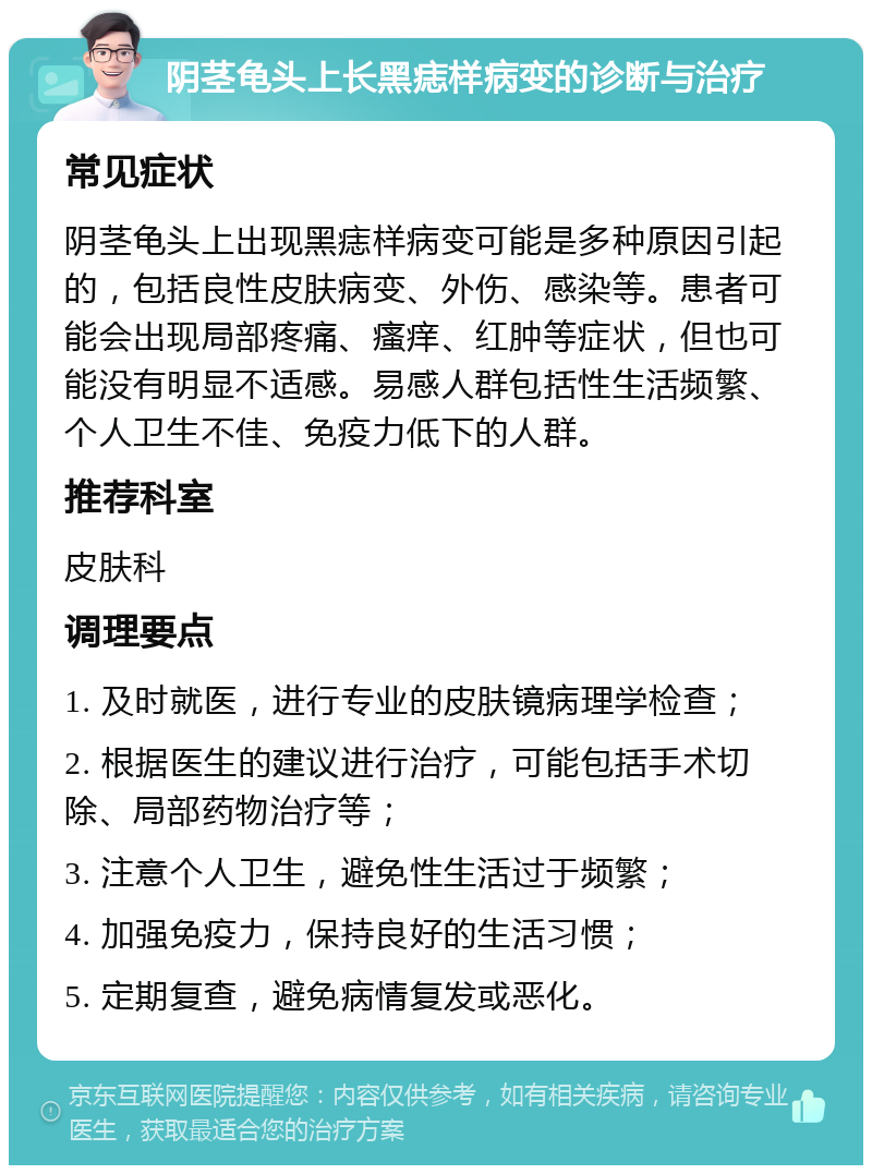 阴茎龟头上长黑痣样病变的诊断与治疗 常见症状 阴茎龟头上出现黑痣样病变可能是多种原因引起的，包括良性皮肤病变、外伤、感染等。患者可能会出现局部疼痛、瘙痒、红肿等症状，但也可能没有明显不适感。易感人群包括性生活频繁、个人卫生不佳、免疫力低下的人群。 推荐科室 皮肤科 调理要点 1. 及时就医，进行专业的皮肤镜病理学检查； 2. 根据医生的建议进行治疗，可能包括手术切除、局部药物治疗等； 3. 注意个人卫生，避免性生活过于频繁； 4. 加强免疫力，保持良好的生活习惯； 5. 定期复查，避免病情复发或恶化。