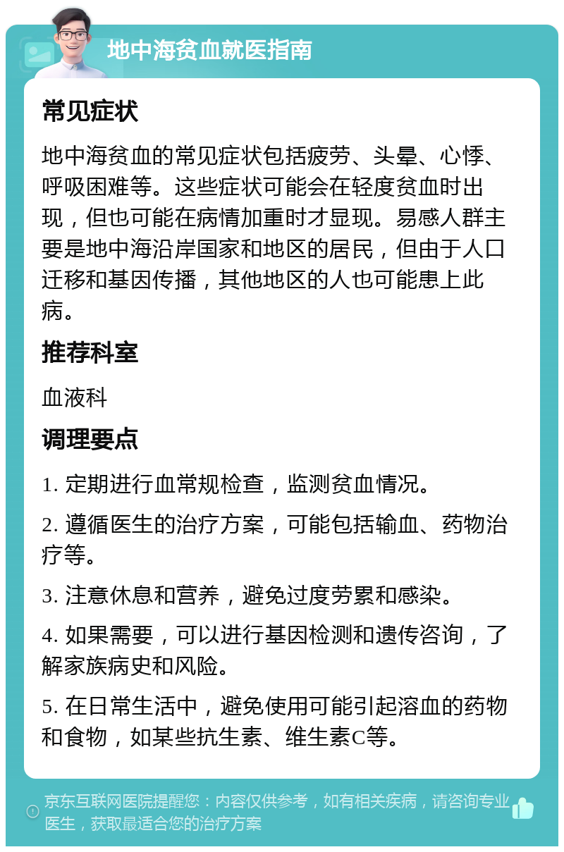 地中海贫血就医指南 常见症状 地中海贫血的常见症状包括疲劳、头晕、心悸、呼吸困难等。这些症状可能会在轻度贫血时出现，但也可能在病情加重时才显现。易感人群主要是地中海沿岸国家和地区的居民，但由于人口迁移和基因传播，其他地区的人也可能患上此病。 推荐科室 血液科 调理要点 1. 定期进行血常规检查，监测贫血情况。 2. 遵循医生的治疗方案，可能包括输血、药物治疗等。 3. 注意休息和营养，避免过度劳累和感染。 4. 如果需要，可以进行基因检测和遗传咨询，了解家族病史和风险。 5. 在日常生活中，避免使用可能引起溶血的药物和食物，如某些抗生素、维生素C等。