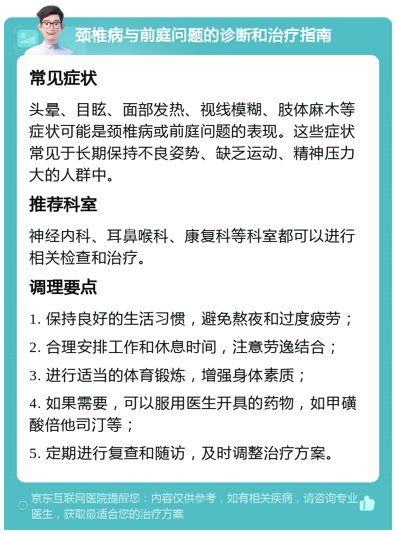 颈椎病与前庭问题的诊断和治疗指南 常见症状 头晕、目眩、面部发热、视线模糊、肢体麻木等症状可能是颈椎病或前庭问题的表现。这些症状常见于长期保持不良姿势、缺乏运动、精神压力大的人群中。 推荐科室 神经内科、耳鼻喉科、康复科等科室都可以进行相关检查和治疗。 调理要点 1. 保持良好的生活习惯，避免熬夜和过度疲劳； 2. 合理安排工作和休息时间，注意劳逸结合； 3. 进行适当的体育锻炼，增强身体素质； 4. 如果需要，可以服用医生开具的药物，如甲磺酸倍他司汀等； 5. 定期进行复查和随访，及时调整治疗方案。