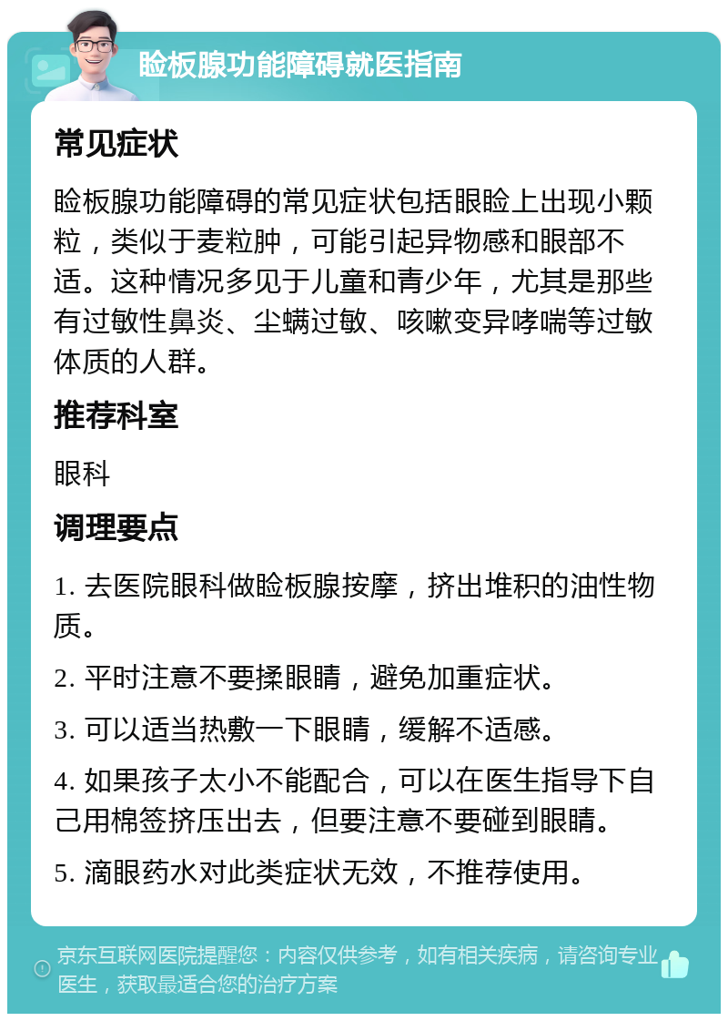 睑板腺功能障碍就医指南 常见症状 睑板腺功能障碍的常见症状包括眼睑上出现小颗粒，类似于麦粒肿，可能引起异物感和眼部不适。这种情况多见于儿童和青少年，尤其是那些有过敏性鼻炎、尘螨过敏、咳嗽变异哮喘等过敏体质的人群。 推荐科室 眼科 调理要点 1. 去医院眼科做睑板腺按摩，挤出堆积的油性物质。 2. 平时注意不要揉眼睛，避免加重症状。 3. 可以适当热敷一下眼睛，缓解不适感。 4. 如果孩子太小不能配合，可以在医生指导下自己用棉签挤压出去，但要注意不要碰到眼睛。 5. 滴眼药水对此类症状无效，不推荐使用。