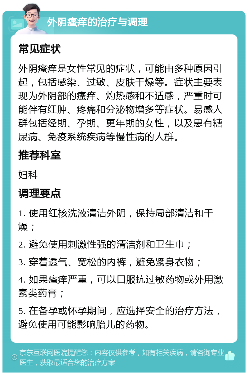 外阴瘙痒的治疗与调理 常见症状 外阴瘙痒是女性常见的症状，可能由多种原因引起，包括感染、过敏、皮肤干燥等。症状主要表现为外阴部的瘙痒、灼热感和不适感，严重时可能伴有红肿、疼痛和分泌物增多等症状。易感人群包括经期、孕期、更年期的女性，以及患有糖尿病、免疫系统疾病等慢性病的人群。 推荐科室 妇科 调理要点 1. 使用红核洗液清洁外阴，保持局部清洁和干燥； 2. 避免使用刺激性强的清洁剂和卫生巾； 3. 穿着透气、宽松的内裤，避免紧身衣物； 4. 如果瘙痒严重，可以口服抗过敏药物或外用激素类药膏； 5. 在备孕或怀孕期间，应选择安全的治疗方法，避免使用可能影响胎儿的药物。