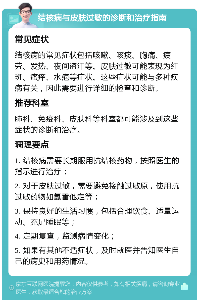 结核病与皮肤过敏的诊断和治疗指南 常见症状 结核病的常见症状包括咳嗽、咳痰、胸痛、疲劳、发热、夜间盗汗等。皮肤过敏可能表现为红斑、瘙痒、水疱等症状。这些症状可能与多种疾病有关，因此需要进行详细的检查和诊断。 推荐科室 肺科、免疫科、皮肤科等科室都可能涉及到这些症状的诊断和治疗。 调理要点 1. 结核病需要长期服用抗结核药物，按照医生的指示进行治疗； 2. 对于皮肤过敏，需要避免接触过敏原，使用抗过敏药物如氯雷他定等； 3. 保持良好的生活习惯，包括合理饮食、适量运动、充足睡眠等； 4. 定期复查，监测病情变化； 5. 如果有其他不适症状，及时就医并告知医生自己的病史和用药情况。