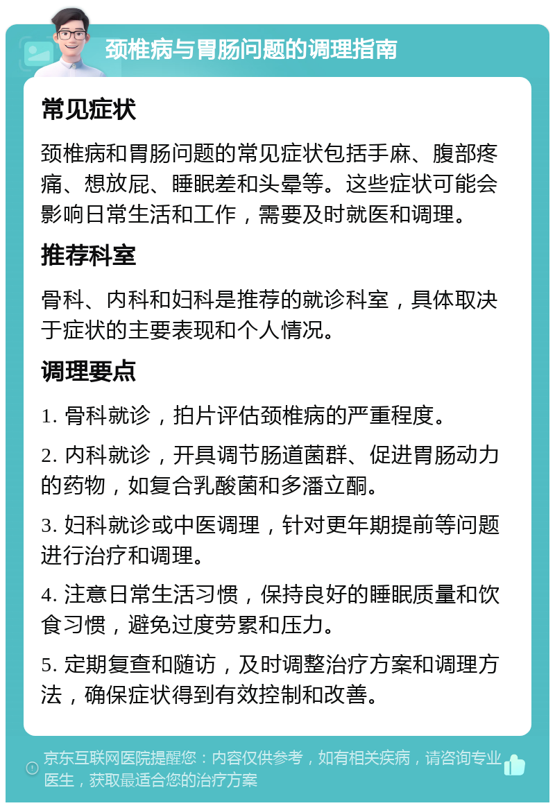 颈椎病与胃肠问题的调理指南 常见症状 颈椎病和胃肠问题的常见症状包括手麻、腹部疼痛、想放屁、睡眠差和头晕等。这些症状可能会影响日常生活和工作，需要及时就医和调理。 推荐科室 骨科、内科和妇科是推荐的就诊科室，具体取决于症状的主要表现和个人情况。 调理要点 1. 骨科就诊，拍片评估颈椎病的严重程度。 2. 内科就诊，开具调节肠道菌群、促进胃肠动力的药物，如复合乳酸菌和多潘立酮。 3. 妇科就诊或中医调理，针对更年期提前等问题进行治疗和调理。 4. 注意日常生活习惯，保持良好的睡眠质量和饮食习惯，避免过度劳累和压力。 5. 定期复查和随访，及时调整治疗方案和调理方法，确保症状得到有效控制和改善。