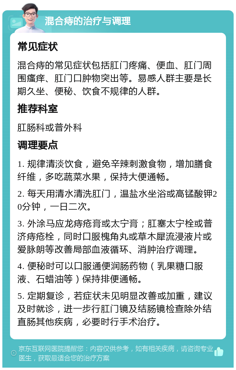 混合痔的治疗与调理 常见症状 混合痔的常见症状包括肛门疼痛、便血、肛门周围瘙痒、肛门口肿物突出等。易感人群主要是长期久坐、便秘、饮食不规律的人群。 推荐科室 肛肠科或普外科 调理要点 1. 规律清淡饮食，避免辛辣刺激食物，增加膳食纤维，多吃蔬菜水果，保持大便通畅。 2. 每天用清水清洗肛门，温盐水坐浴或高锰酸钾20分钟，一日二次。 3. 外涂马应龙痔疮膏或太宁膏；肛塞太宁栓或普济痔疮栓，同时口服槐角丸或草木犀流浸液片或爱脉朗等改善局部血液循环、消肿治疗调理。 4. 便秘时可以口服通便润肠药物（乳果糖口服液、石蜡油等）保持排便通畅。 5. 定期复诊，若症状未见明显改善或加重，建议及时就诊，进一步行肛门镜及结肠镜检查除外结直肠其他疾病，必要时行手术治疗。