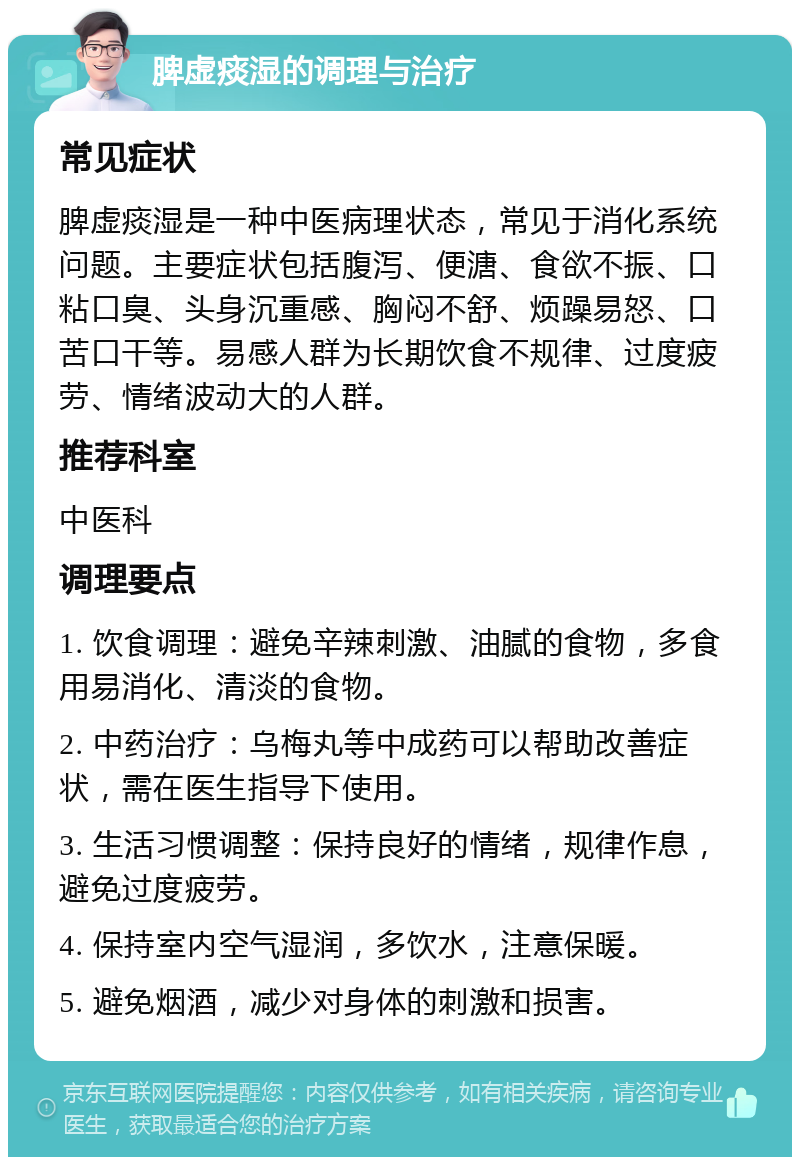 脾虚痰湿的调理与治疗 常见症状 脾虚痰湿是一种中医病理状态，常见于消化系统问题。主要症状包括腹泻、便溏、食欲不振、口粘口臭、头身沉重感、胸闷不舒、烦躁易怒、口苦口干等。易感人群为长期饮食不规律、过度疲劳、情绪波动大的人群。 推荐科室 中医科 调理要点 1. 饮食调理：避免辛辣刺激、油腻的食物，多食用易消化、清淡的食物。 2. 中药治疗：乌梅丸等中成药可以帮助改善症状，需在医生指导下使用。 3. 生活习惯调整：保持良好的情绪，规律作息，避免过度疲劳。 4. 保持室内空气湿润，多饮水，注意保暖。 5. 避免烟酒，减少对身体的刺激和损害。