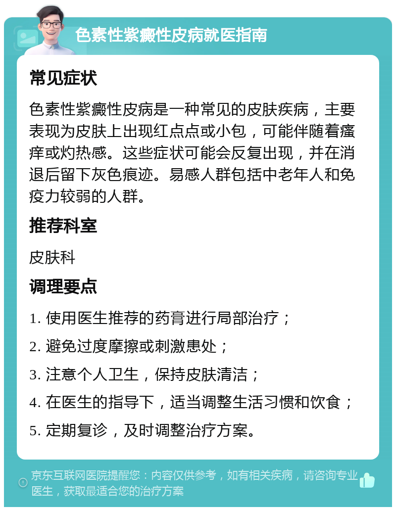 色素性紫癜性皮病就医指南 常见症状 色素性紫癜性皮病是一种常见的皮肤疾病，主要表现为皮肤上出现红点点或小包，可能伴随着瘙痒或灼热感。这些症状可能会反复出现，并在消退后留下灰色痕迹。易感人群包括中老年人和免疫力较弱的人群。 推荐科室 皮肤科 调理要点 1. 使用医生推荐的药膏进行局部治疗； 2. 避免过度摩擦或刺激患处； 3. 注意个人卫生，保持皮肤清洁； 4. 在医生的指导下，适当调整生活习惯和饮食； 5. 定期复诊，及时调整治疗方案。