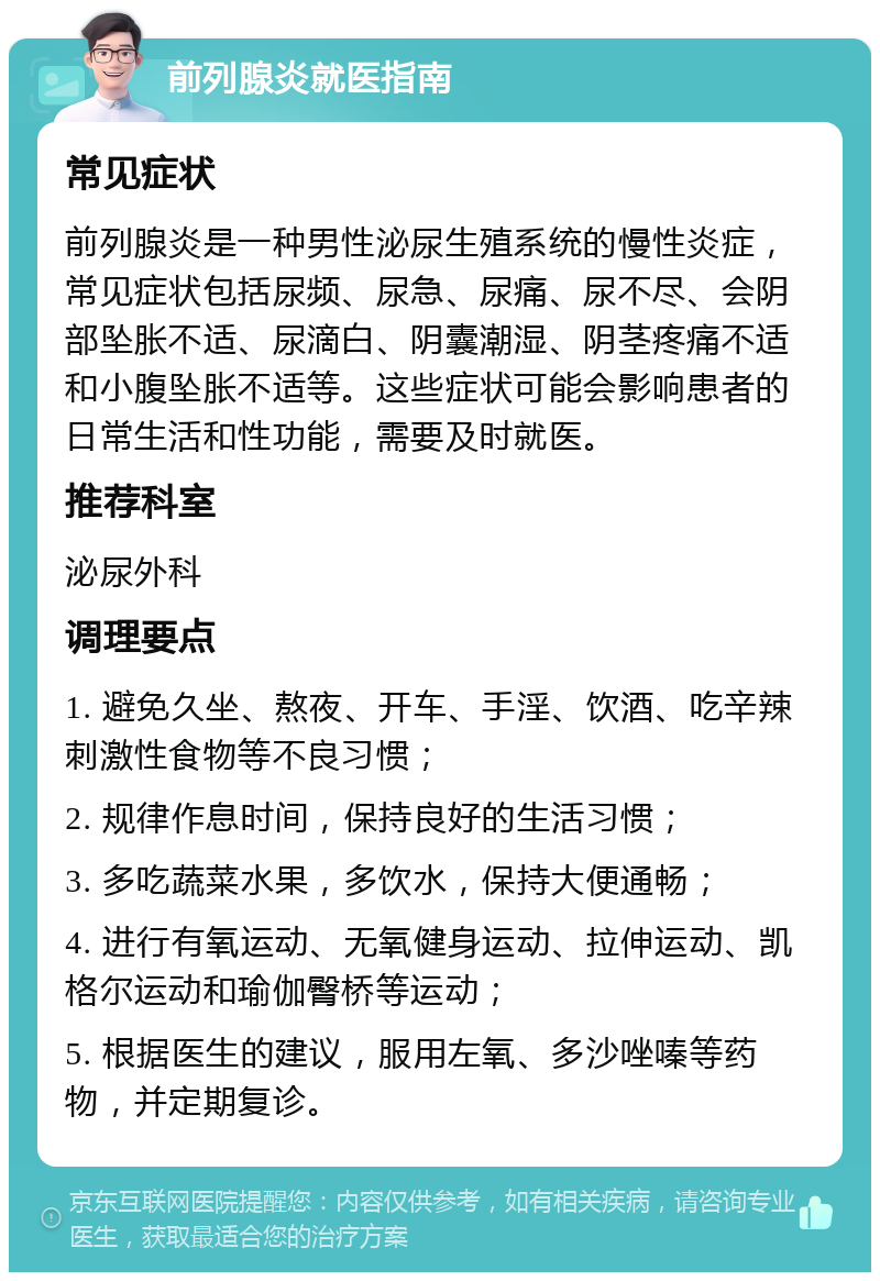 前列腺炎就医指南 常见症状 前列腺炎是一种男性泌尿生殖系统的慢性炎症，常见症状包括尿频、尿急、尿痛、尿不尽、会阴部坠胀不适、尿滴白、阴囊潮湿、阴茎疼痛不适和小腹坠胀不适等。这些症状可能会影响患者的日常生活和性功能，需要及时就医。 推荐科室 泌尿外科 调理要点 1. 避免久坐、熬夜、开车、手淫、饮酒、吃辛辣刺激性食物等不良习惯； 2. 规律作息时间，保持良好的生活习惯； 3. 多吃蔬菜水果，多饮水，保持大便通畅； 4. 进行有氧运动、无氧健身运动、拉伸运动、凯格尔运动和瑜伽臀桥等运动； 5. 根据医生的建议，服用左氧、多沙唑嗪等药物，并定期复诊。