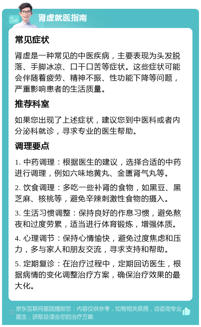 肾虚就医指南 常见症状 肾虚是一种常见的中医疾病，主要表现为头发脱落、手脚冰凉、口干口苦等症状。这些症状可能会伴随着疲劳、精神不振、性功能下降等问题，严重影响患者的生活质量。 推荐科室 如果您出现了上述症状，建议您到中医科或者内分泌科就诊，寻求专业的医生帮助。 调理要点 1. 中药调理：根据医生的建议，选择合适的中药进行调理，例如六味地黄丸、金匮肾气丸等。 2. 饮食调理：多吃一些补肾的食物，如黑豆、黑芝麻、核桃等，避免辛辣刺激性食物的摄入。 3. 生活习惯调整：保持良好的作息习惯，避免熬夜和过度劳累，适当进行体育锻炼，增强体质。 4. 心理调节：保持心情愉快，避免过度焦虑和压力，多与家人和朋友交流，寻求支持和帮助。 5. 定期复诊：在治疗过程中，定期回访医生，根据病情的变化调整治疗方案，确保治疗效果的最大化。