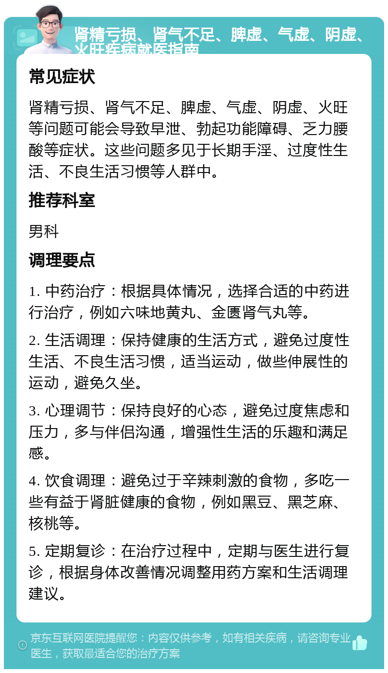 肾精亏损、肾气不足、脾虚、气虚、阴虚、火旺疾病就医指南 常见症状 肾精亏损、肾气不足、脾虚、气虚、阴虚、火旺等问题可能会导致早泄、勃起功能障碍、乏力腰酸等症状。这些问题多见于长期手淫、过度性生活、不良生活习惯等人群中。 推荐科室 男科 调理要点 1. 中药治疗：根据具体情况，选择合适的中药进行治疗，例如六味地黄丸、金匮肾气丸等。 2. 生活调理：保持健康的生活方式，避免过度性生活、不良生活习惯，适当运动，做些伸展性的运动，避免久坐。 3. 心理调节：保持良好的心态，避免过度焦虑和压力，多与伴侣沟通，增强性生活的乐趣和满足感。 4. 饮食调理：避免过于辛辣刺激的食物，多吃一些有益于肾脏健康的食物，例如黑豆、黑芝麻、核桃等。 5. 定期复诊：在治疗过程中，定期与医生进行复诊，根据身体改善情况调整用药方案和生活调理建议。