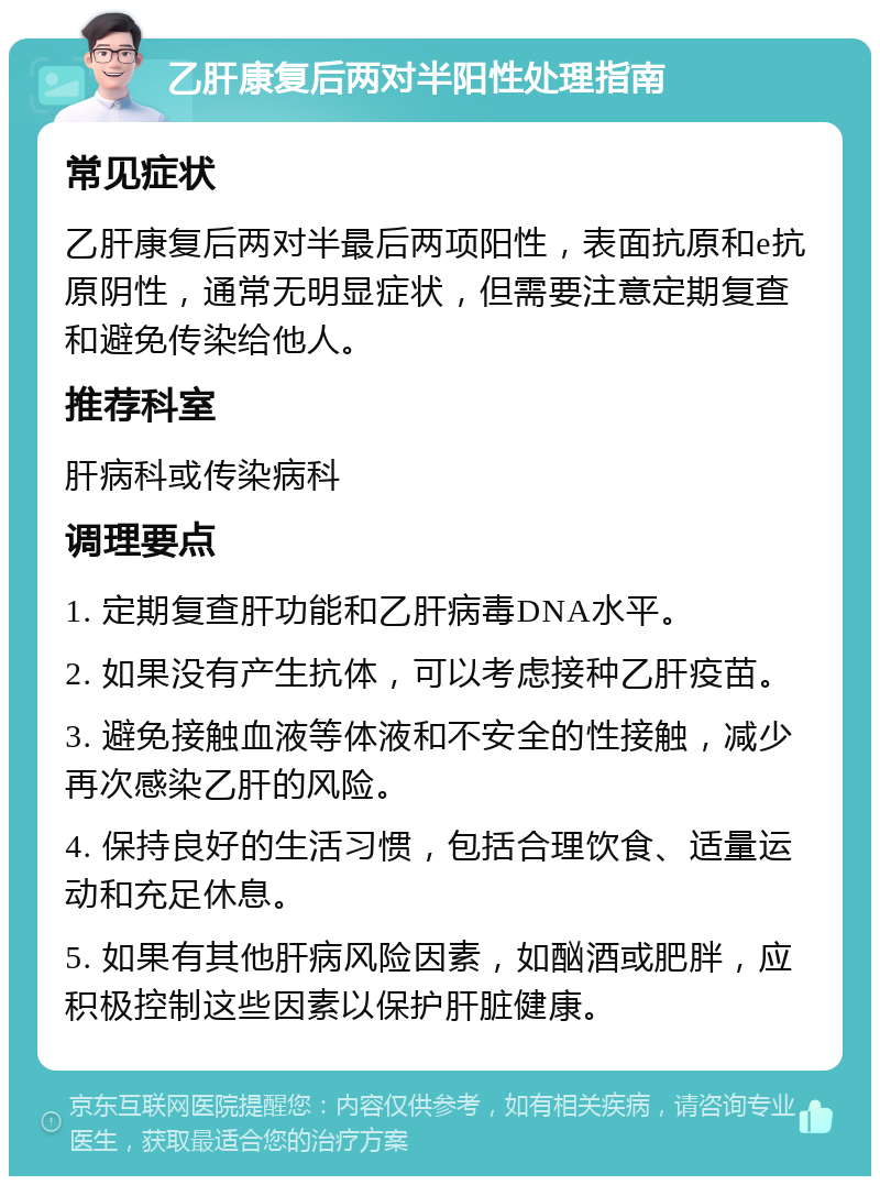 乙肝康复后两对半阳性处理指南 常见症状 乙肝康复后两对半最后两项阳性，表面抗原和e抗原阴性，通常无明显症状，但需要注意定期复查和避免传染给他人。 推荐科室 肝病科或传染病科 调理要点 1. 定期复查肝功能和乙肝病毒DNA水平。 2. 如果没有产生抗体，可以考虑接种乙肝疫苗。 3. 避免接触血液等体液和不安全的性接触，减少再次感染乙肝的风险。 4. 保持良好的生活习惯，包括合理饮食、适量运动和充足休息。 5. 如果有其他肝病风险因素，如酗酒或肥胖，应积极控制这些因素以保护肝脏健康。