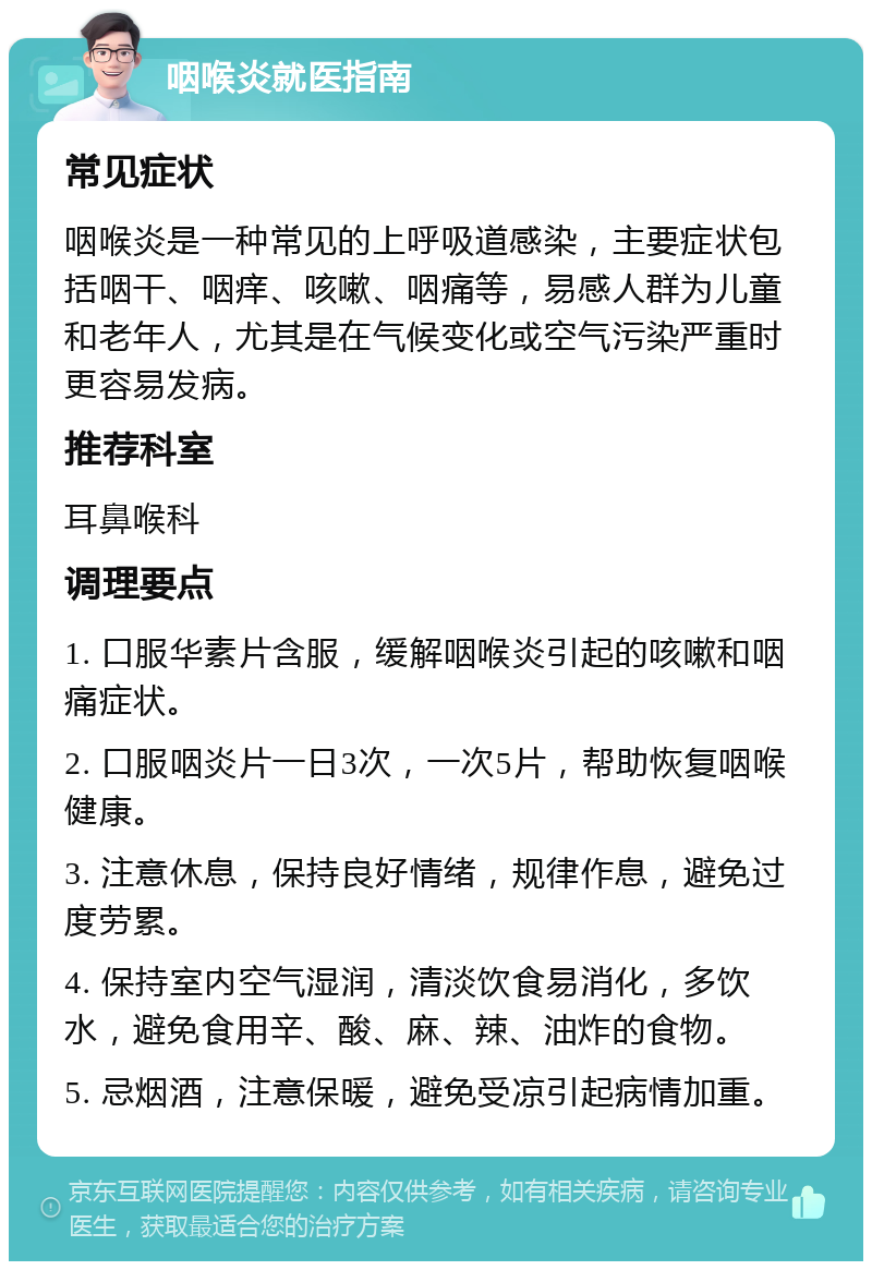 咽喉炎就医指南 常见症状 咽喉炎是一种常见的上呼吸道感染，主要症状包括咽干、咽痒、咳嗽、咽痛等，易感人群为儿童和老年人，尤其是在气候变化或空气污染严重时更容易发病。 推荐科室 耳鼻喉科 调理要点 1. 口服华素片含服，缓解咽喉炎引起的咳嗽和咽痛症状。 2. 口服咽炎片一日3次，一次5片，帮助恢复咽喉健康。 3. 注意休息，保持良好情绪，规律作息，避免过度劳累。 4. 保持室内空气湿润，清淡饮食易消化，多饮水，避免食用辛、酸、麻、辣、油炸的食物。 5. 忌烟酒，注意保暖，避免受凉引起病情加重。