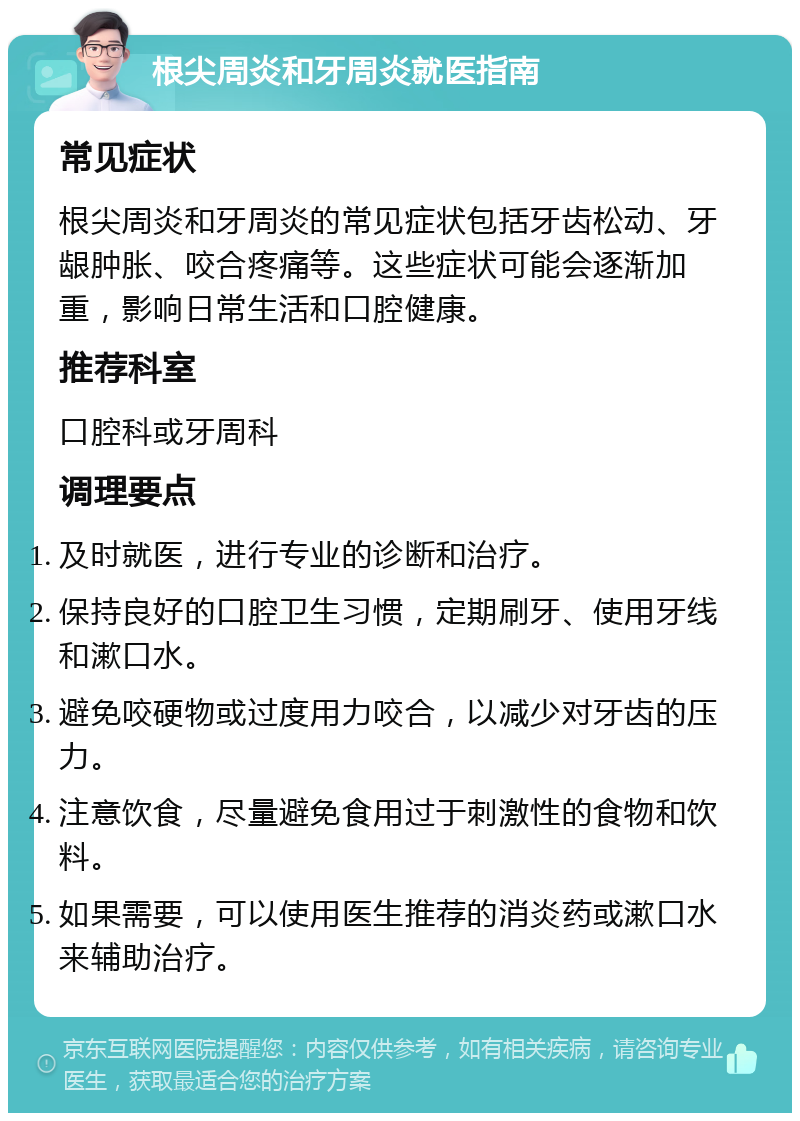 根尖周炎和牙周炎就医指南 常见症状 根尖周炎和牙周炎的常见症状包括牙齿松动、牙龈肿胀、咬合疼痛等。这些症状可能会逐渐加重，影响日常生活和口腔健康。 推荐科室 口腔科或牙周科 调理要点 及时就医，进行专业的诊断和治疗。 保持良好的口腔卫生习惯，定期刷牙、使用牙线和漱口水。 避免咬硬物或过度用力咬合，以减少对牙齿的压力。 注意饮食，尽量避免食用过于刺激性的食物和饮料。 如果需要，可以使用医生推荐的消炎药或漱口水来辅助治疗。