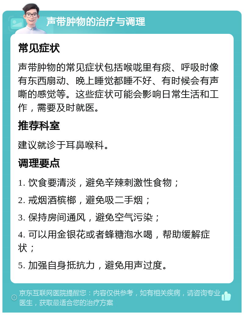 声带肿物的治疗与调理 常见症状 声带肿物的常见症状包括喉咙里有痰、呼吸时像有东西扇动、晚上睡觉都睡不好、有时候会有声嘶的感觉等。这些症状可能会影响日常生活和工作，需要及时就医。 推荐科室 建议就诊于耳鼻喉科。 调理要点 1. 饮食要清淡，避免辛辣刺激性食物； 2. 戒烟酒槟榔，避免吸二手烟； 3. 保持房间通风，避免空气污染； 4. 可以用金银花或者蜂糖泡水喝，帮助缓解症状； 5. 加强自身抵抗力，避免用声过度。