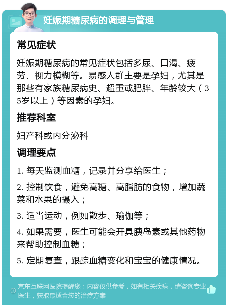 妊娠期糖尿病的调理与管理 常见症状 妊娠期糖尿病的常见症状包括多尿、口渴、疲劳、视力模糊等。易感人群主要是孕妇，尤其是那些有家族糖尿病史、超重或肥胖、年龄较大（35岁以上）等因素的孕妇。 推荐科室 妇产科或内分泌科 调理要点 1. 每天监测血糖，记录并分享给医生； 2. 控制饮食，避免高糖、高脂肪的食物，增加蔬菜和水果的摄入； 3. 适当运动，例如散步、瑜伽等； 4. 如果需要，医生可能会开具胰岛素或其他药物来帮助控制血糖； 5. 定期复查，跟踪血糖变化和宝宝的健康情况。