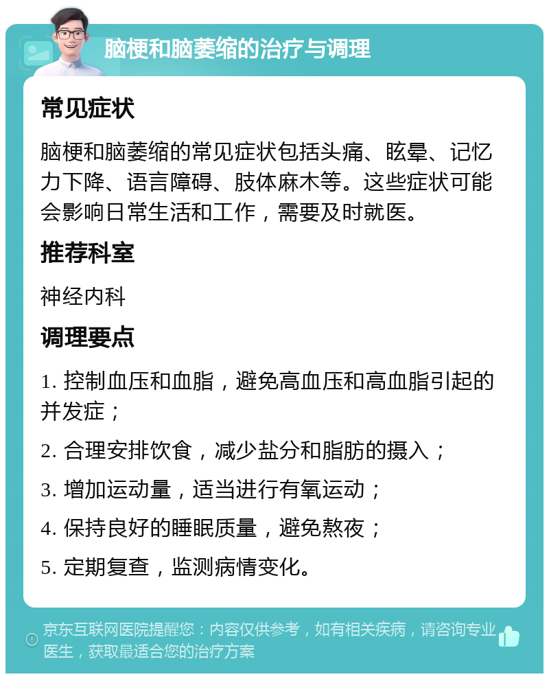 脑梗和脑萎缩的治疗与调理 常见症状 脑梗和脑萎缩的常见症状包括头痛、眩晕、记忆力下降、语言障碍、肢体麻木等。这些症状可能会影响日常生活和工作，需要及时就医。 推荐科室 神经内科 调理要点 1. 控制血压和血脂，避免高血压和高血脂引起的并发症； 2. 合理安排饮食，减少盐分和脂肪的摄入； 3. 增加运动量，适当进行有氧运动； 4. 保持良好的睡眠质量，避免熬夜； 5. 定期复查，监测病情变化。