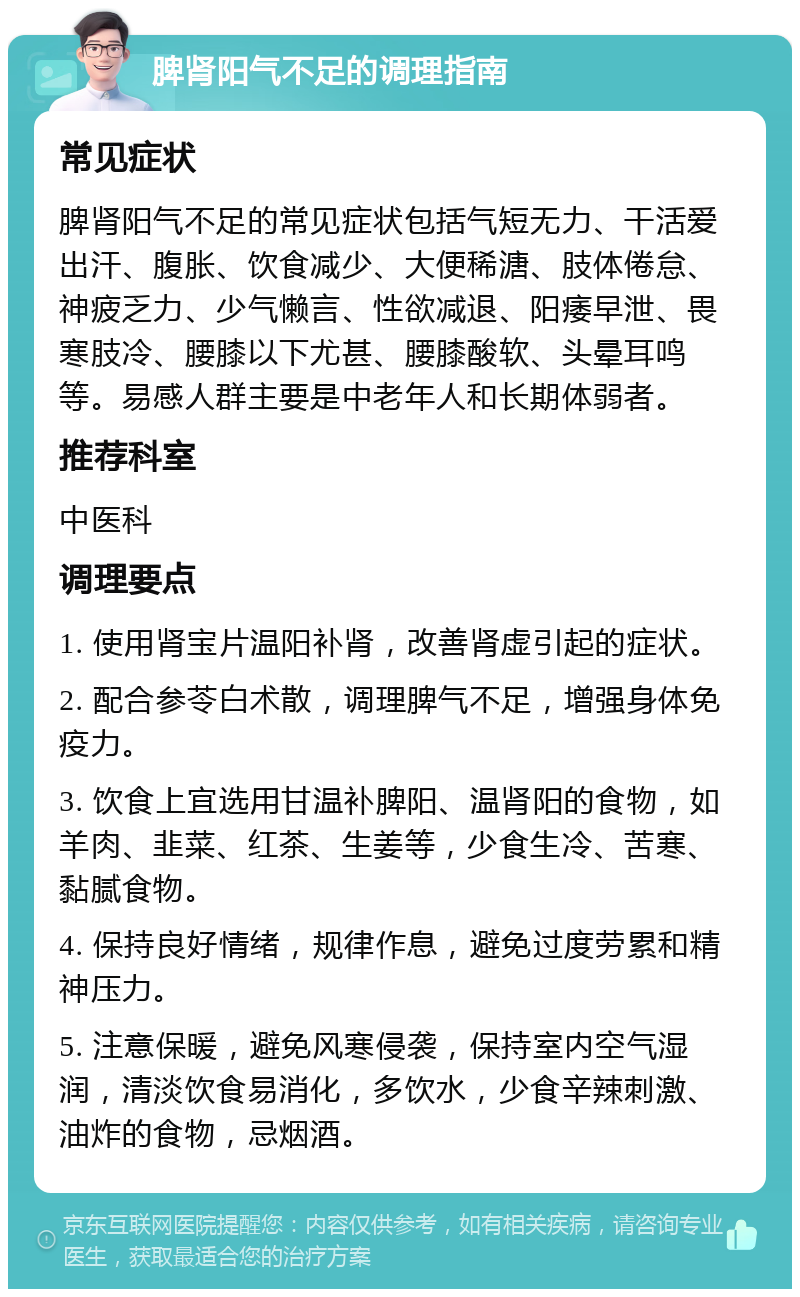 脾肾阳气不足的调理指南 常见症状 脾肾阳气不足的常见症状包括气短无力、干活爱出汗、腹胀、饮食减少、大便稀溏、肢体倦怠、神疲乏力、少气懒言、性欲减退、阳痿早泄、畏寒肢冷、腰膝以下尤甚、腰膝酸软、头晕耳鸣等。易感人群主要是中老年人和长期体弱者。 推荐科室 中医科 调理要点 1. 使用肾宝片温阳补肾，改善肾虚引起的症状。 2. 配合参苓白术散，调理脾气不足，增强身体免疫力。 3. 饮食上宜选用甘温补脾阳、温肾阳的食物，如羊肉、韭菜、红茶、生姜等，少食生冷、苦寒、黏腻食物。 4. 保持良好情绪，规律作息，避免过度劳累和精神压力。 5. 注意保暖，避免风寒侵袭，保持室内空气湿润，清淡饮食易消化，多饮水，少食辛辣刺激、油炸的食物，忌烟酒。