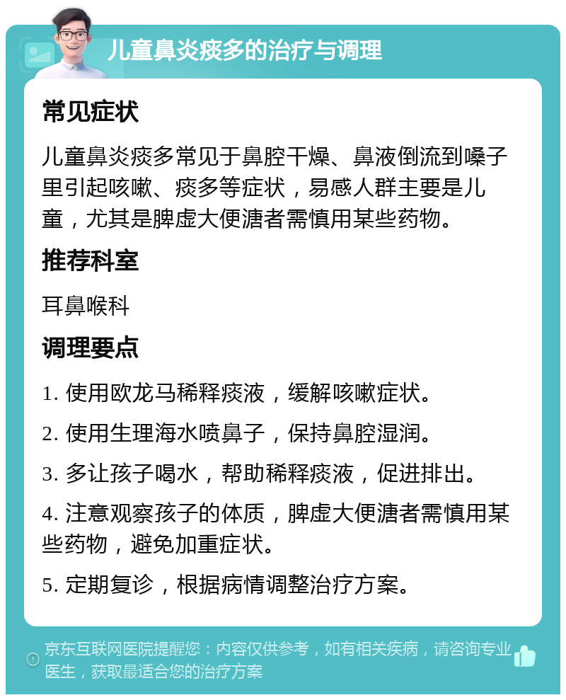 儿童鼻炎痰多的治疗与调理 常见症状 儿童鼻炎痰多常见于鼻腔干燥、鼻液倒流到嗓子里引起咳嗽、痰多等症状，易感人群主要是儿童，尤其是脾虚大便溏者需慎用某些药物。 推荐科室 耳鼻喉科 调理要点 1. 使用欧龙马稀释痰液，缓解咳嗽症状。 2. 使用生理海水喷鼻子，保持鼻腔湿润。 3. 多让孩子喝水，帮助稀释痰液，促进排出。 4. 注意观察孩子的体质，脾虚大便溏者需慎用某些药物，避免加重症状。 5. 定期复诊，根据病情调整治疗方案。