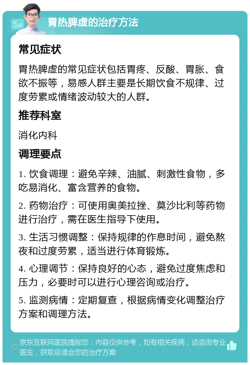 胃热脾虚的治疗方法 常见症状 胃热脾虚的常见症状包括胃疼、反酸、胃胀、食欲不振等，易感人群主要是长期饮食不规律、过度劳累或情绪波动较大的人群。 推荐科室 消化内科 调理要点 1. 饮食调理：避免辛辣、油腻、刺激性食物，多吃易消化、富含营养的食物。 2. 药物治疗：可使用奥美拉挫、莫沙比利等药物进行治疗，需在医生指导下使用。 3. 生活习惯调整：保持规律的作息时间，避免熬夜和过度劳累，适当进行体育锻炼。 4. 心理调节：保持良好的心态，避免过度焦虑和压力，必要时可以进行心理咨询或治疗。 5. 监测病情：定期复查，根据病情变化调整治疗方案和调理方法。