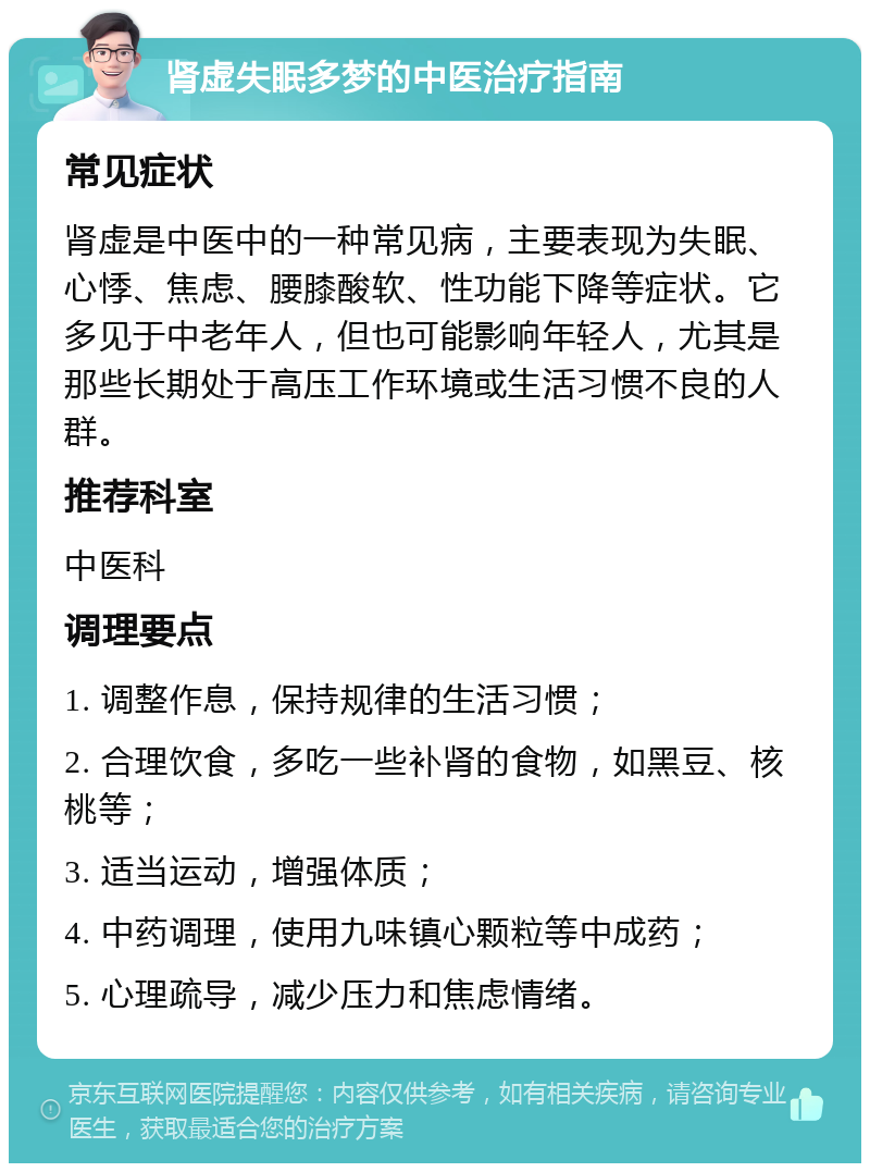 肾虚失眠多梦的中医治疗指南 常见症状 肾虚是中医中的一种常见病，主要表现为失眠、心悸、焦虑、腰膝酸软、性功能下降等症状。它多见于中老年人，但也可能影响年轻人，尤其是那些长期处于高压工作环境或生活习惯不良的人群。 推荐科室 中医科 调理要点 1. 调整作息，保持规律的生活习惯； 2. 合理饮食，多吃一些补肾的食物，如黑豆、核桃等； 3. 适当运动，增强体质； 4. 中药调理，使用九味镇心颗粒等中成药； 5. 心理疏导，减少压力和焦虑情绪。