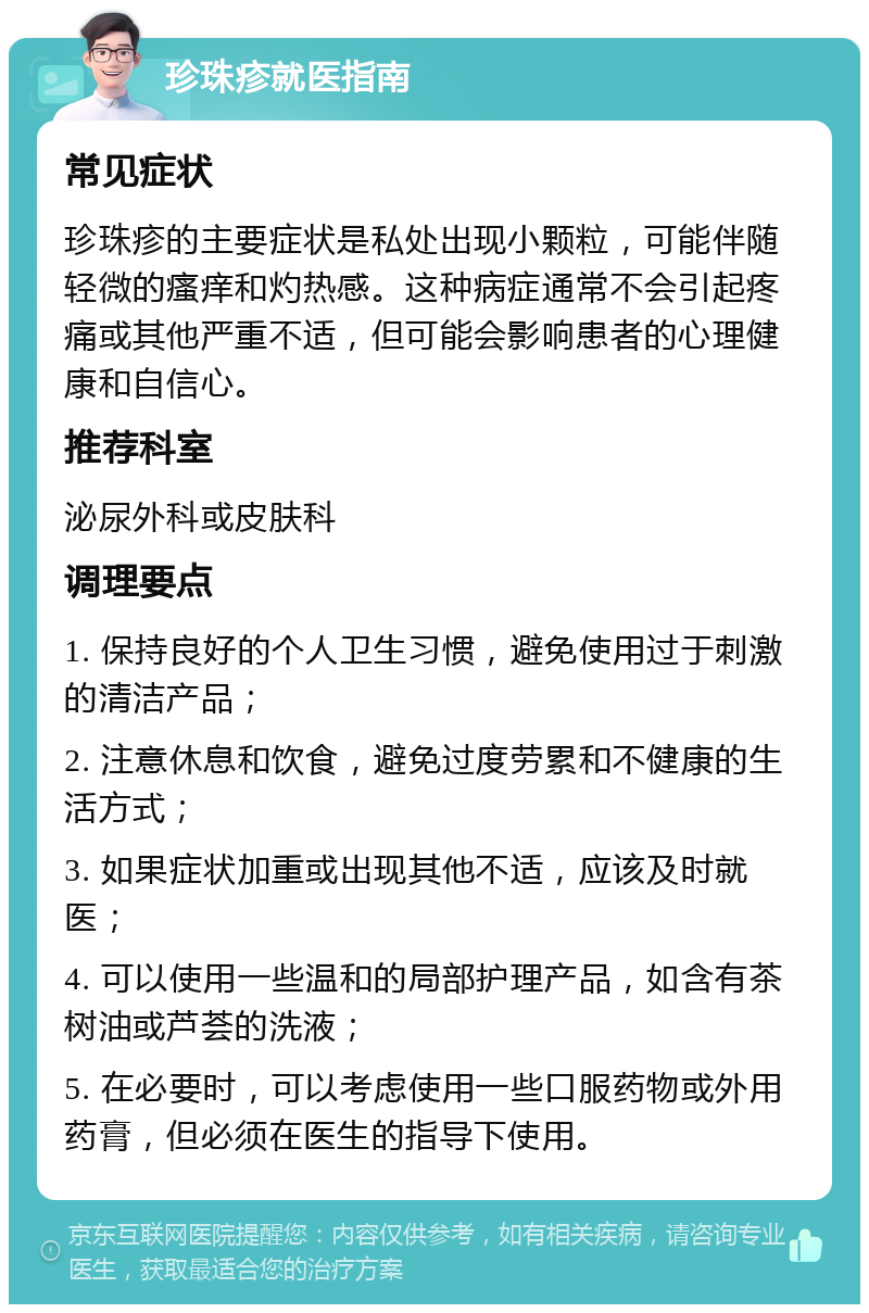 珍珠疹就医指南 常见症状 珍珠疹的主要症状是私处出现小颗粒，可能伴随轻微的瘙痒和灼热感。这种病症通常不会引起疼痛或其他严重不适，但可能会影响患者的心理健康和自信心。 推荐科室 泌尿外科或皮肤科 调理要点 1. 保持良好的个人卫生习惯，避免使用过于刺激的清洁产品； 2. 注意休息和饮食，避免过度劳累和不健康的生活方式； 3. 如果症状加重或出现其他不适，应该及时就医； 4. 可以使用一些温和的局部护理产品，如含有茶树油或芦荟的洗液； 5. 在必要时，可以考虑使用一些口服药物或外用药膏，但必须在医生的指导下使用。