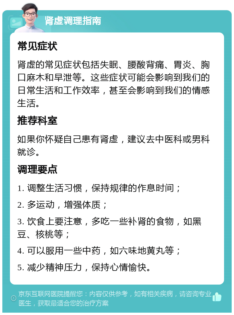 肾虚调理指南 常见症状 肾虚的常见症状包括失眠、腰酸背痛、胃炎、胸口麻木和早泄等。这些症状可能会影响到我们的日常生活和工作效率，甚至会影响到我们的情感生活。 推荐科室 如果你怀疑自己患有肾虚，建议去中医科或男科就诊。 调理要点 1. 调整生活习惯，保持规律的作息时间； 2. 多运动，增强体质； 3. 饮食上要注意，多吃一些补肾的食物，如黑豆、核桃等； 4. 可以服用一些中药，如六味地黄丸等； 5. 减少精神压力，保持心情愉快。