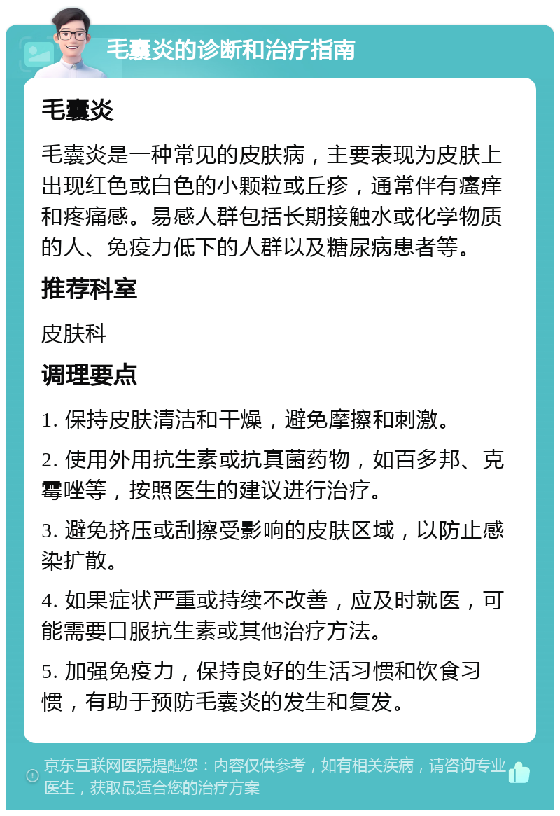 毛囊炎的诊断和治疗指南 毛囊炎 毛囊炎是一种常见的皮肤病，主要表现为皮肤上出现红色或白色的小颗粒或丘疹，通常伴有瘙痒和疼痛感。易感人群包括长期接触水或化学物质的人、免疫力低下的人群以及糖尿病患者等。 推荐科室 皮肤科 调理要点 1. 保持皮肤清洁和干燥，避免摩擦和刺激。 2. 使用外用抗生素或抗真菌药物，如百多邦、克霉唑等，按照医生的建议进行治疗。 3. 避免挤压或刮擦受影响的皮肤区域，以防止感染扩散。 4. 如果症状严重或持续不改善，应及时就医，可能需要口服抗生素或其他治疗方法。 5. 加强免疫力，保持良好的生活习惯和饮食习惯，有助于预防毛囊炎的发生和复发。