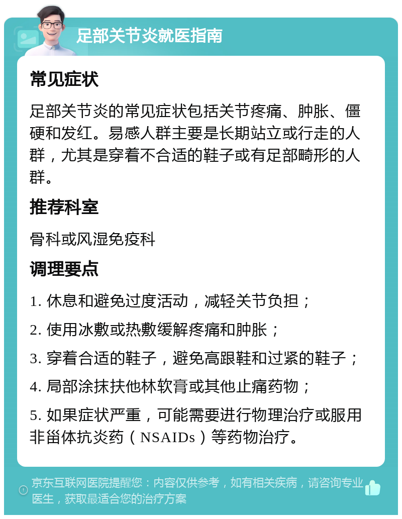 足部关节炎就医指南 常见症状 足部关节炎的常见症状包括关节疼痛、肿胀、僵硬和发红。易感人群主要是长期站立或行走的人群，尤其是穿着不合适的鞋子或有足部畸形的人群。 推荐科室 骨科或风湿免疫科 调理要点 1. 休息和避免过度活动，减轻关节负担； 2. 使用冰敷或热敷缓解疼痛和肿胀； 3. 穿着合适的鞋子，避免高跟鞋和过紧的鞋子； 4. 局部涂抹扶他林软膏或其他止痛药物； 5. 如果症状严重，可能需要进行物理治疗或服用非甾体抗炎药（NSAIDs）等药物治疗。