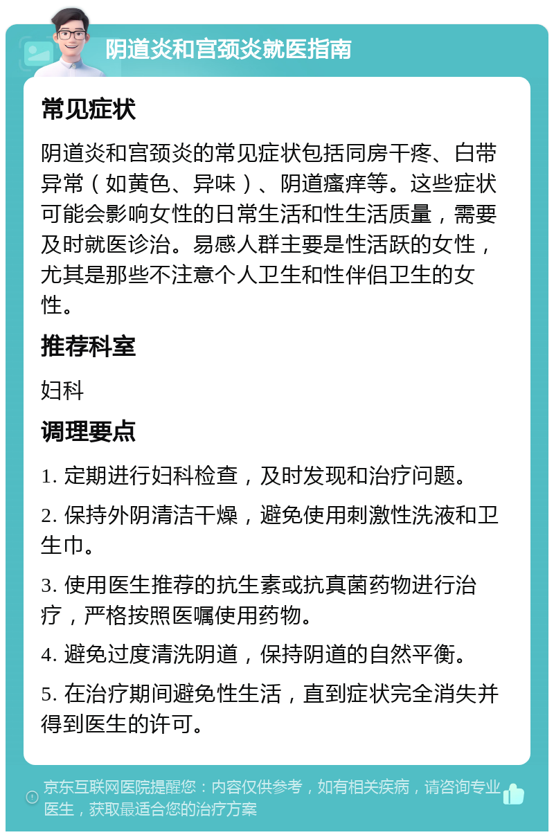 阴道炎和宫颈炎就医指南 常见症状 阴道炎和宫颈炎的常见症状包括同房干疼、白带异常（如黄色、异味）、阴道瘙痒等。这些症状可能会影响女性的日常生活和性生活质量，需要及时就医诊治。易感人群主要是性活跃的女性，尤其是那些不注意个人卫生和性伴侣卫生的女性。 推荐科室 妇科 调理要点 1. 定期进行妇科检查，及时发现和治疗问题。 2. 保持外阴清洁干燥，避免使用刺激性洗液和卫生巾。 3. 使用医生推荐的抗生素或抗真菌药物进行治疗，严格按照医嘱使用药物。 4. 避免过度清洗阴道，保持阴道的自然平衡。 5. 在治疗期间避免性生活，直到症状完全消失并得到医生的许可。