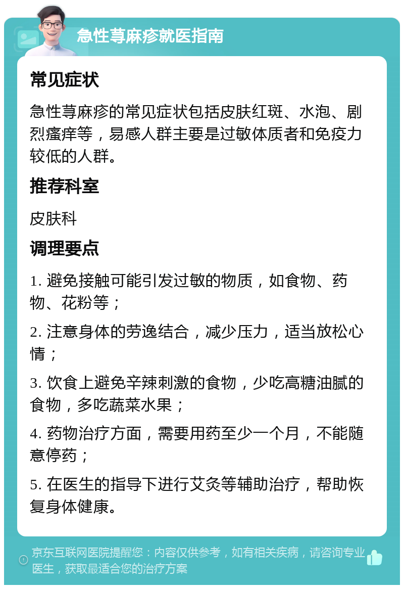 急性荨麻疹就医指南 常见症状 急性荨麻疹的常见症状包括皮肤红斑、水泡、剧烈瘙痒等，易感人群主要是过敏体质者和免疫力较低的人群。 推荐科室 皮肤科 调理要点 1. 避免接触可能引发过敏的物质，如食物、药物、花粉等； 2. 注意身体的劳逸结合，减少压力，适当放松心情； 3. 饮食上避免辛辣刺激的食物，少吃高糖油腻的食物，多吃蔬菜水果； 4. 药物治疗方面，需要用药至少一个月，不能随意停药； 5. 在医生的指导下进行艾灸等辅助治疗，帮助恢复身体健康。