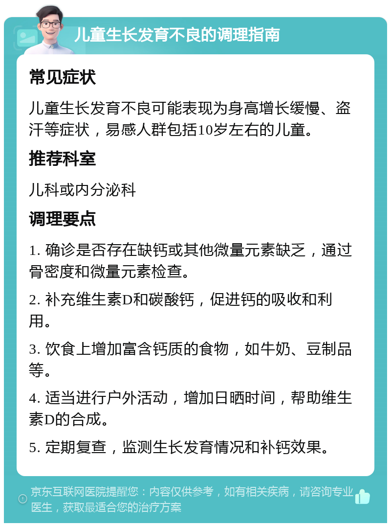 儿童生长发育不良的调理指南 常见症状 儿童生长发育不良可能表现为身高增长缓慢、盗汗等症状，易感人群包括10岁左右的儿童。 推荐科室 儿科或内分泌科 调理要点 1. 确诊是否存在缺钙或其他微量元素缺乏，通过骨密度和微量元素检查。 2. 补充维生素D和碳酸钙，促进钙的吸收和利用。 3. 饮食上增加富含钙质的食物，如牛奶、豆制品等。 4. 适当进行户外活动，增加日晒时间，帮助维生素D的合成。 5. 定期复查，监测生长发育情况和补钙效果。