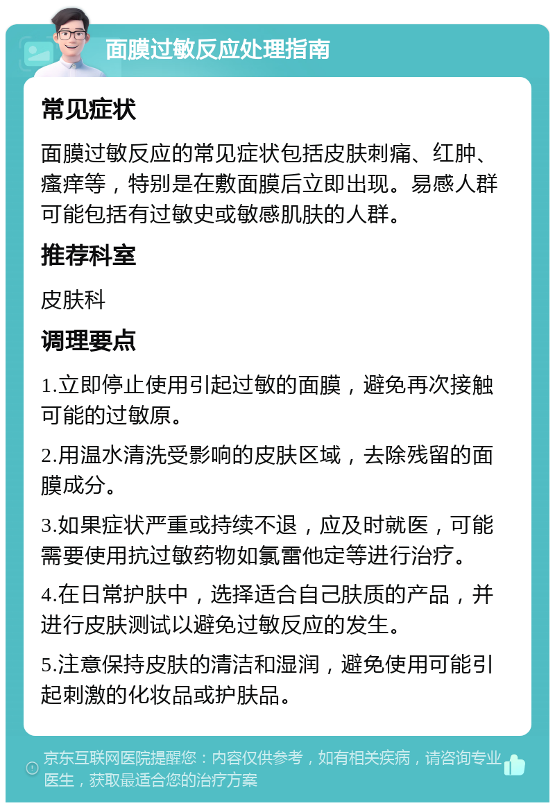 面膜过敏反应处理指南 常见症状 面膜过敏反应的常见症状包括皮肤刺痛、红肿、瘙痒等，特别是在敷面膜后立即出现。易感人群可能包括有过敏史或敏感肌肤的人群。 推荐科室 皮肤科 调理要点 1.立即停止使用引起过敏的面膜，避免再次接触可能的过敏原。 2.用温水清洗受影响的皮肤区域，去除残留的面膜成分。 3.如果症状严重或持续不退，应及时就医，可能需要使用抗过敏药物如氯雷他定等进行治疗。 4.在日常护肤中，选择适合自己肤质的产品，并进行皮肤测试以避免过敏反应的发生。 5.注意保持皮肤的清洁和湿润，避免使用可能引起刺激的化妆品或护肤品。