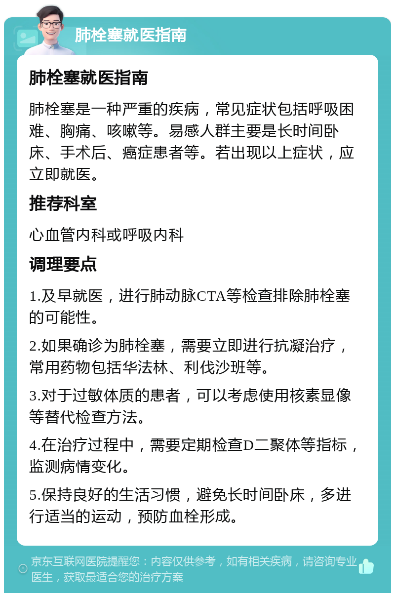 肺栓塞就医指南 肺栓塞就医指南 肺栓塞是一种严重的疾病，常见症状包括呼吸困难、胸痛、咳嗽等。易感人群主要是长时间卧床、手术后、癌症患者等。若出现以上症状，应立即就医。 推荐科室 心血管内科或呼吸内科 调理要点 1.及早就医，进行肺动脉CTA等检查排除肺栓塞的可能性。 2.如果确诊为肺栓塞，需要立即进行抗凝治疗，常用药物包括华法林、利伐沙班等。 3.对于过敏体质的患者，可以考虑使用核素显像等替代检查方法。 4.在治疗过程中，需要定期检查D二聚体等指标，监测病情变化。 5.保持良好的生活习惯，避免长时间卧床，多进行适当的运动，预防血栓形成。