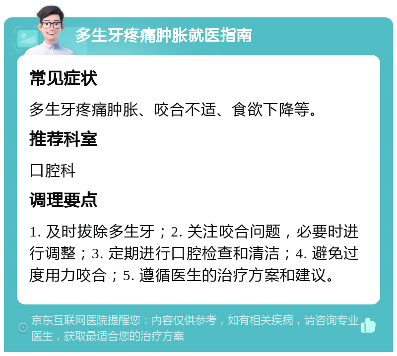 多生牙疼痛肿胀就医指南 常见症状 多生牙疼痛肿胀、咬合不适、食欲下降等。 推荐科室 口腔科 调理要点 1. 及时拔除多生牙；2. 关注咬合问题，必要时进行调整；3. 定期进行口腔检查和清洁；4. 避免过度用力咬合；5. 遵循医生的治疗方案和建议。