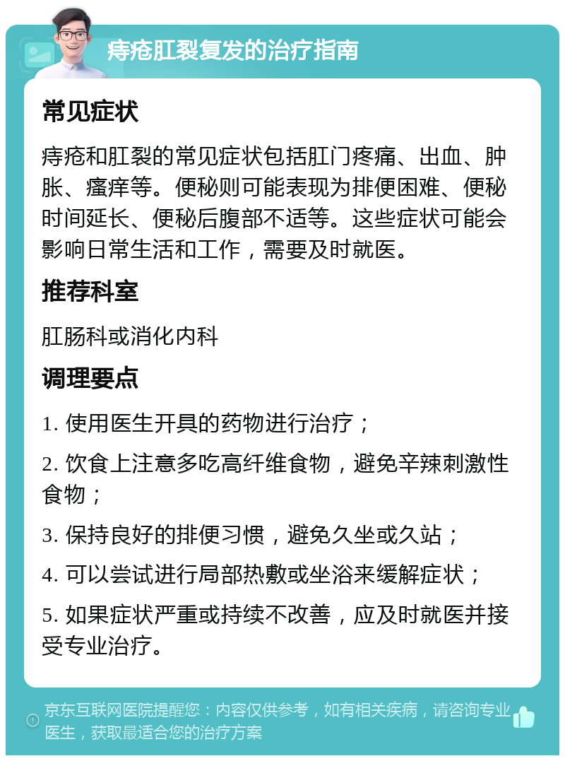 痔疮肛裂复发的治疗指南 常见症状 痔疮和肛裂的常见症状包括肛门疼痛、出血、肿胀、瘙痒等。便秘则可能表现为排便困难、便秘时间延长、便秘后腹部不适等。这些症状可能会影响日常生活和工作，需要及时就医。 推荐科室 肛肠科或消化内科 调理要点 1. 使用医生开具的药物进行治疗； 2. 饮食上注意多吃高纤维食物，避免辛辣刺激性食物； 3. 保持良好的排便习惯，避免久坐或久站； 4. 可以尝试进行局部热敷或坐浴来缓解症状； 5. 如果症状严重或持续不改善，应及时就医并接受专业治疗。