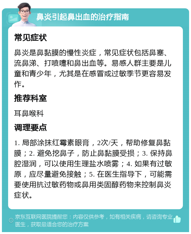 鼻炎引起鼻出血的治疗指南 常见症状 鼻炎是鼻黏膜的慢性炎症，常见症状包括鼻塞、流鼻涕、打喷嚏和鼻出血等。易感人群主要是儿童和青少年，尤其是在感冒或过敏季节更容易发作。 推荐科室 耳鼻喉科 调理要点 1. 局部涂抹红霉素眼膏，2次/天，帮助修复鼻黏膜；2. 避免挖鼻子，防止鼻黏膜受损；3. 保持鼻腔湿润，可以使用生理盐水喷雾；4. 如果有过敏原，应尽量避免接触；5. 在医生指导下，可能需要使用抗过敏药物或鼻用类固醇药物来控制鼻炎症状。