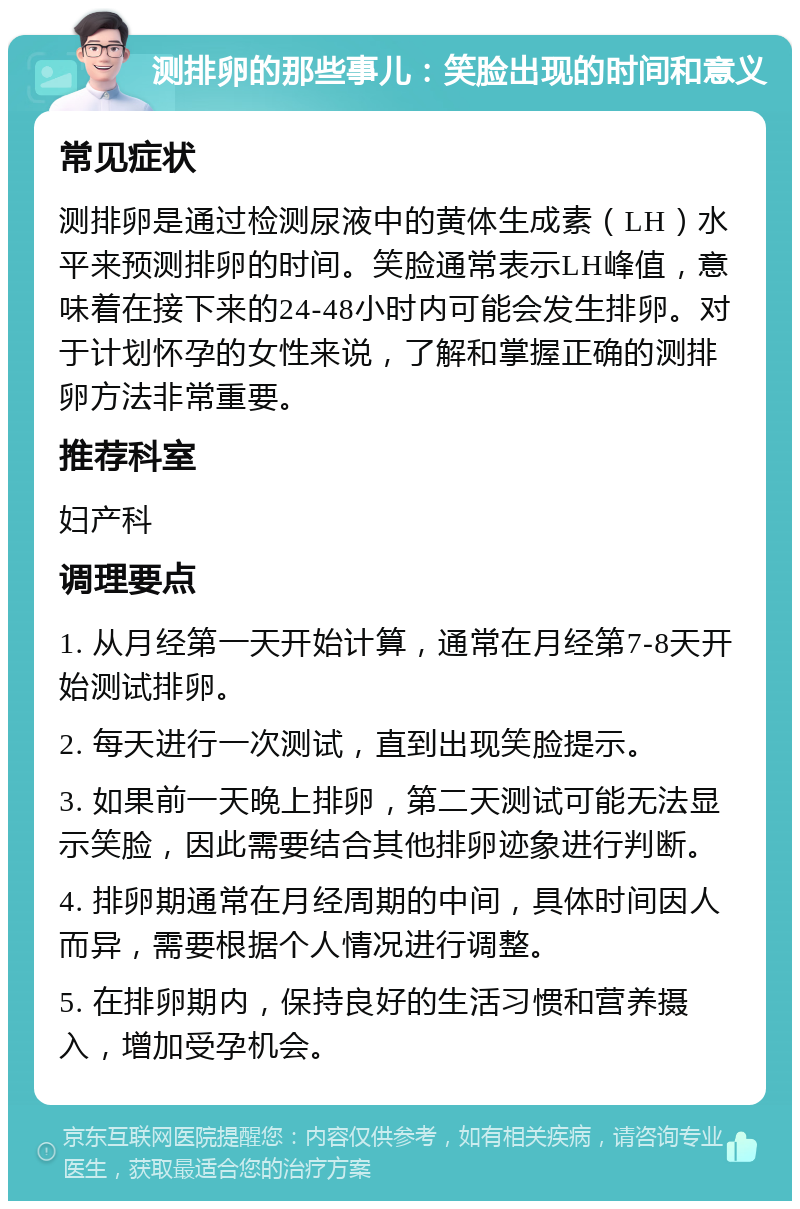 测排卵的那些事儿：笑脸出现的时间和意义 常见症状 测排卵是通过检测尿液中的黄体生成素（LH）水平来预测排卵的时间。笑脸通常表示LH峰值，意味着在接下来的24-48小时内可能会发生排卵。对于计划怀孕的女性来说，了解和掌握正确的测排卵方法非常重要。 推荐科室 妇产科 调理要点 1. 从月经第一天开始计算，通常在月经第7-8天开始测试排卵。 2. 每天进行一次测试，直到出现笑脸提示。 3. 如果前一天晚上排卵，第二天测试可能无法显示笑脸，因此需要结合其他排卵迹象进行判断。 4. 排卵期通常在月经周期的中间，具体时间因人而异，需要根据个人情况进行调整。 5. 在排卵期内，保持良好的生活习惯和营养摄入，增加受孕机会。