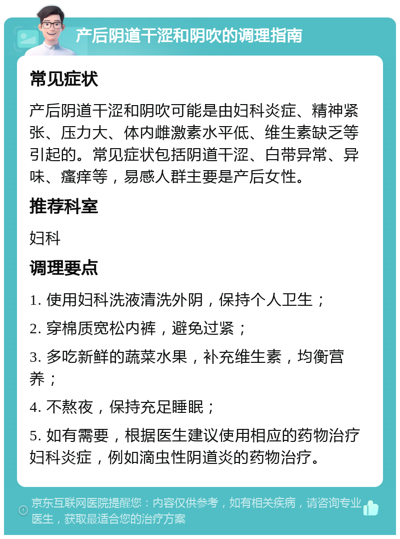 产后阴道干涩和阴吹的调理指南 常见症状 产后阴道干涩和阴吹可能是由妇科炎症、精神紧张、压力大、体内雌激素水平低、维生素缺乏等引起的。常见症状包括阴道干涩、白带异常、异味、瘙痒等，易感人群主要是产后女性。 推荐科室 妇科 调理要点 1. 使用妇科洗液清洗外阴，保持个人卫生； 2. 穿棉质宽松内裤，避免过紧； 3. 多吃新鲜的蔬菜水果，补充维生素，均衡营养； 4. 不熬夜，保持充足睡眠； 5. 如有需要，根据医生建议使用相应的药物治疗妇科炎症，例如滴虫性阴道炎的药物治疗。