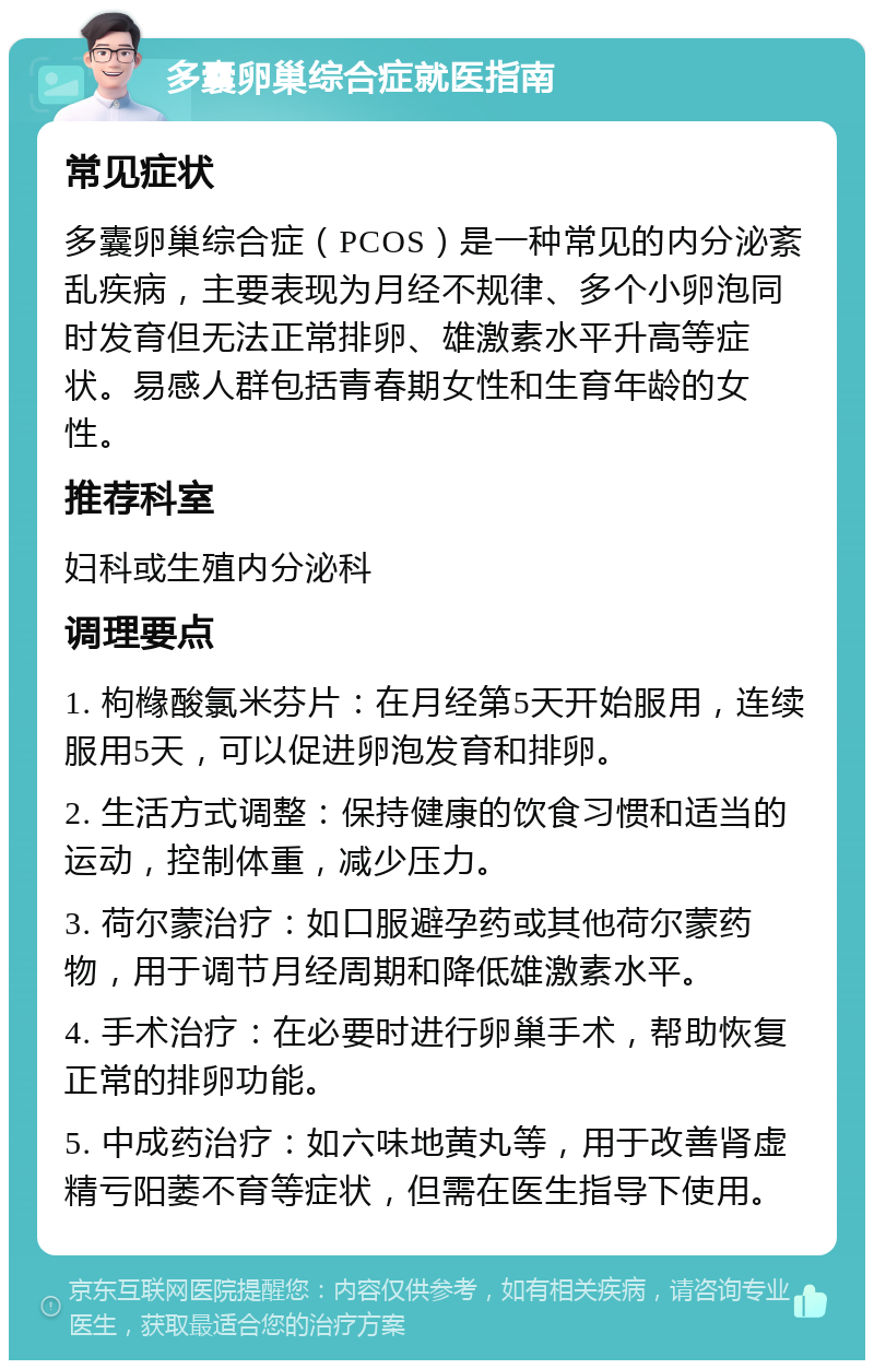 多囊卵巢综合症就医指南 常见症状 多囊卵巢综合症（PCOS）是一种常见的内分泌紊乱疾病，主要表现为月经不规律、多个小卵泡同时发育但无法正常排卵、雄激素水平升高等症状。易感人群包括青春期女性和生育年龄的女性。 推荐科室 妇科或生殖内分泌科 调理要点 1. 枸橼酸氯米芬片：在月经第5天开始服用，连续服用5天，可以促进卵泡发育和排卵。 2. 生活方式调整：保持健康的饮食习惯和适当的运动，控制体重，减少压力。 3. 荷尔蒙治疗：如口服避孕药或其他荷尔蒙药物，用于调节月经周期和降低雄激素水平。 4. 手术治疗：在必要时进行卵巢手术，帮助恢复正常的排卵功能。 5. 中成药治疗：如六味地黄丸等，用于改善肾虚精亏阳萎不育等症状，但需在医生指导下使用。