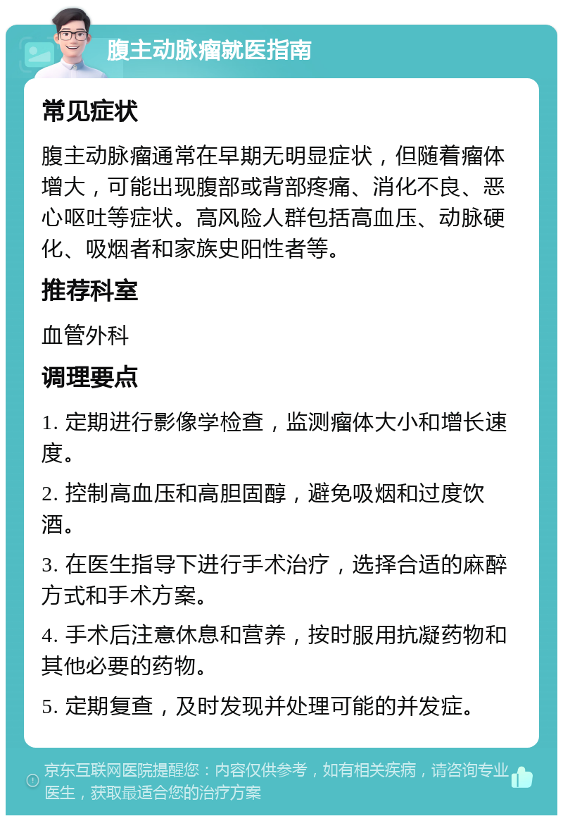 腹主动脉瘤就医指南 常见症状 腹主动脉瘤通常在早期无明显症状，但随着瘤体增大，可能出现腹部或背部疼痛、消化不良、恶心呕吐等症状。高风险人群包括高血压、动脉硬化、吸烟者和家族史阳性者等。 推荐科室 血管外科 调理要点 1. 定期进行影像学检查，监测瘤体大小和增长速度。 2. 控制高血压和高胆固醇，避免吸烟和过度饮酒。 3. 在医生指导下进行手术治疗，选择合适的麻醉方式和手术方案。 4. 手术后注意休息和营养，按时服用抗凝药物和其他必要的药物。 5. 定期复查，及时发现并处理可能的并发症。