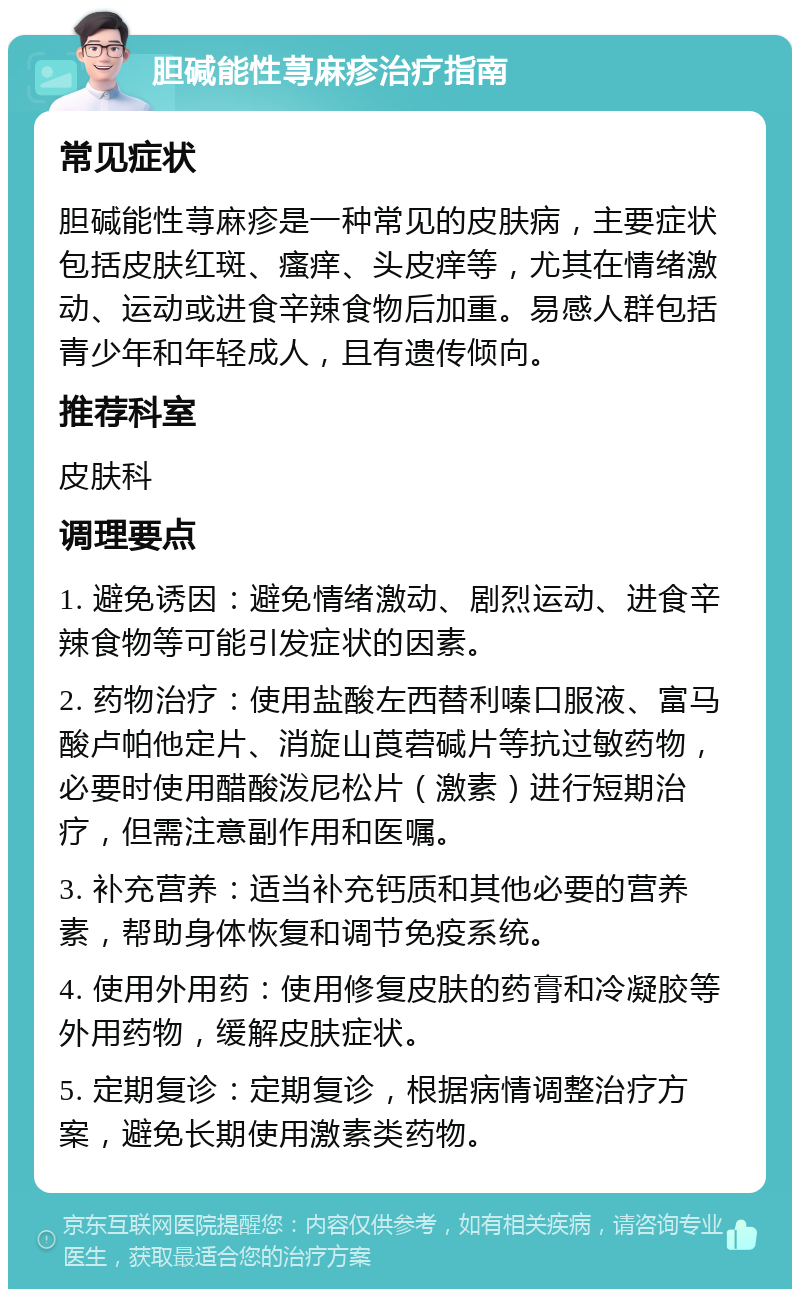 胆碱能性荨麻疹治疗指南 常见症状 胆碱能性荨麻疹是一种常见的皮肤病，主要症状包括皮肤红斑、瘙痒、头皮痒等，尤其在情绪激动、运动或进食辛辣食物后加重。易感人群包括青少年和年轻成人，且有遗传倾向。 推荐科室 皮肤科 调理要点 1. 避免诱因：避免情绪激动、剧烈运动、进食辛辣食物等可能引发症状的因素。 2. 药物治疗：使用盐酸左西替利嗪口服液、富马酸卢帕他定片、消旋山莨菪碱片等抗过敏药物，必要时使用醋酸泼尼松片（激素）进行短期治疗，但需注意副作用和医嘱。 3. 补充营养：适当补充钙质和其他必要的营养素，帮助身体恢复和调节免疫系统。 4. 使用外用药：使用修复皮肤的药膏和冷凝胶等外用药物，缓解皮肤症状。 5. 定期复诊：定期复诊，根据病情调整治疗方案，避免长期使用激素类药物。