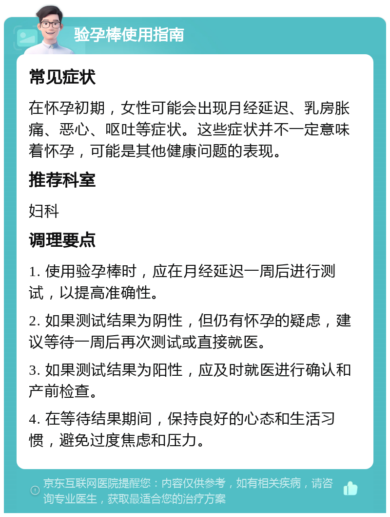 验孕棒使用指南 常见症状 在怀孕初期，女性可能会出现月经延迟、乳房胀痛、恶心、呕吐等症状。这些症状并不一定意味着怀孕，可能是其他健康问题的表现。 推荐科室 妇科 调理要点 1. 使用验孕棒时，应在月经延迟一周后进行测试，以提高准确性。 2. 如果测试结果为阴性，但仍有怀孕的疑虑，建议等待一周后再次测试或直接就医。 3. 如果测试结果为阳性，应及时就医进行确认和产前检查。 4. 在等待结果期间，保持良好的心态和生活习惯，避免过度焦虑和压力。